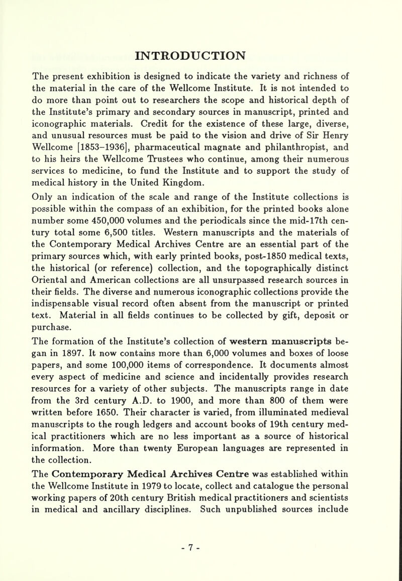 INTRODUCTION The present exhibition is designed to indicate the variety and richness of the material in the care of the Wellcome Institute. It is not intended to do more than point out to researchers the scope and historical depth of the Institute's primary and secondary sources in manuscript, printed and iconographic materials. Credit for the existence of these large, diverse, and unusual resources must be paid to the vision and drive of Sir Henry Wellcome [1853-1936], pharmaceutical magnate and philanthropist, and to his heirs the Wellcome Trustees who continue, among their numerous services to medicine, to fund the Institute and to support the study of medical history in the United Kingdom. Only an indication of the scale and range of the Institute collections is possible within the compass of an exhibition, for the printed books alone number some 450,000 volumes and the periodicals since the mid-17th cen- tury total some 6,500 titles. Western manuscripts and the materials of the Contemporary Medical Archives Centre are an essential part of the primary sources which, with early printed books, post-1850 medical texts, the historical (or reference) collection, and the topographically distinct Oriental and American collections are all unsurpassed research sources in their fields. The diverse and numerous iconographic collections provide the indispensable visual record often absent from the manuscript or printed text. Material in all fields continues to be collected by gift, deposit or purchase. The formation of the Institute's collection of western manuscripts be- gan in 1897. It now contains more than 6,000 volumes and boxes of loose papers, and some 100,000 items of correspondence. It documents almost every aspect of medicine and science and incidentally provides research resources for a variety of other subjects. The manuscripts range in date from the 3rd century A.D. to 1900, and more than 800 of them were written before 1650. Their character is varied, from illuminated medieval manuscripts to the rough ledgers and account books of 19th century med- ical practitioners which are no less important as a source of historical information. More than twenty European languages are represented in the collection. The Contemporary Medical Archives Centre was established within the Wellcome Institute in 1979 to locate, collect and catalogue the personal working papers of 20th century British medical practitioners and scientists in medical and ancillary disciplines. Such unpublished sources include