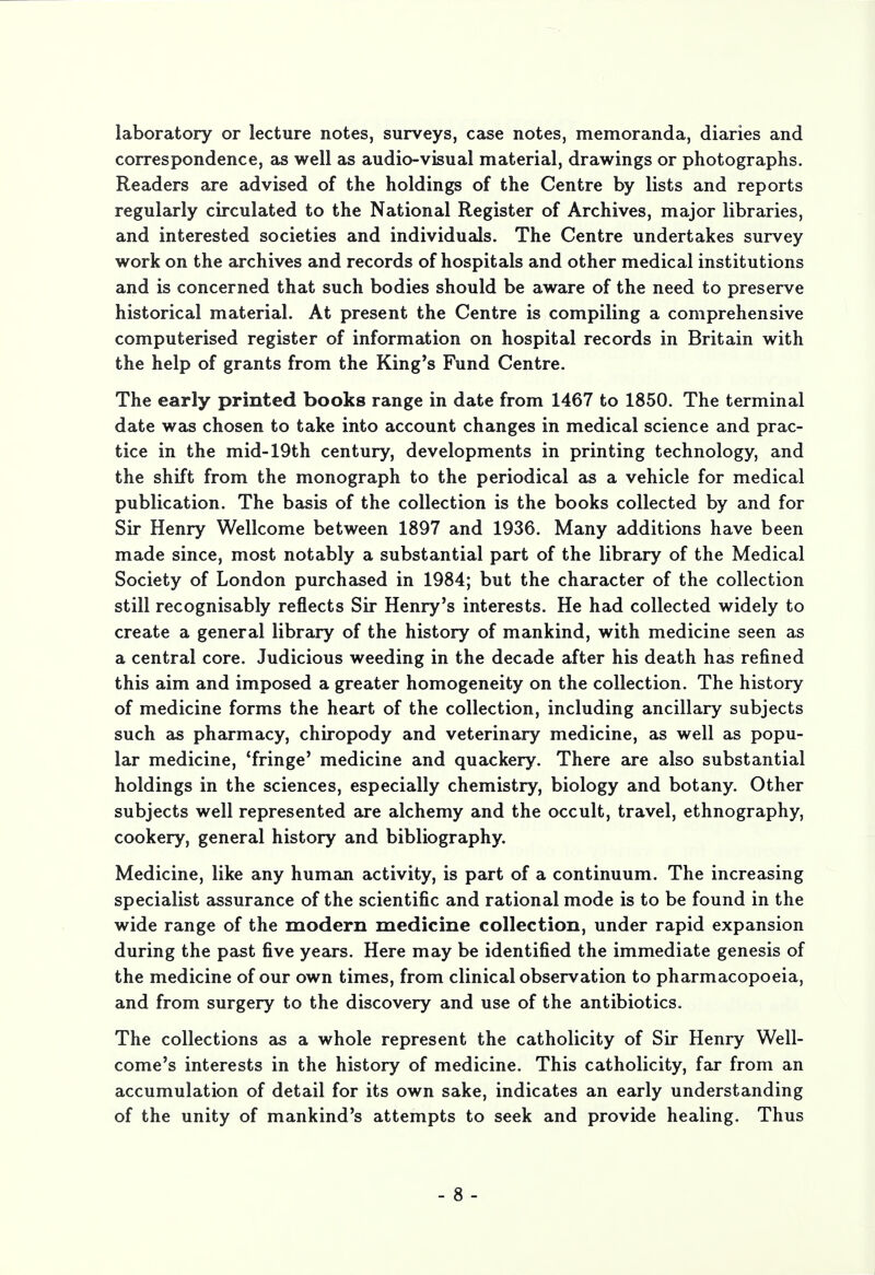 laboratory or lecture notes, surveys, case notes, memoranda, diaries and correspondence, as well as audio-visual material, drawings or photographs. Readers are advised of the holdings of the Centre by lists and reports regularly circulated to the National Register of Archives, major libraries, and interested societies and individuals. The Centre undertakes survey work on the archives and records of hospitals and other medical institutions and is concerned that such bodies should be aware of the need to preserve historical material. At present the Centre is compiling a comprehensive computerised register of information on hospital records in Britain with the help of grants from the King's Fund Centre. The early printed books range in date from 1467 to 1850. The terminal date was chosen to take into account changes in medical science and prac- tice in the mid-19th century, developments in printing technology, and the shift from the monograph to the periodical as a vehicle for medical publication. The basis of the collection is the books collected by and for Sir Henry Wellcome between 1897 and 1936. Many additions have been made since, most notably a substantial part of the library of the Medical Society of London purchased in 1984; but the character of the collection still recognisably reflects Sir Henry's interests. He had collected widely to create a general library of the history of mankind, with medicine seen as a central core. Judicious weeding in the decade after his death has refined this aim and imposed a greater homogeneity on the collection. The history of medicine forms the heart of the collection, including ancillary subjects such as pharmacy, chiropody and veterinary medicine, as well as popu- lar medicine, 'fringe' medicine and quackery. There are also substantial holdings in the sciences, especially chemistry, biology and botany. Other subjects well represented are alchemy and the occult, travel, ethnography, cookery, general history and bibliography. Medicine, like any human activity, is part of a continuum. The increasing specialist assurance of the scientific and rational mode is to be found in the wide range of the modern medicine collection, under rapid expansion during the past five years. Here may be identified the immediate genesis of the medicine of our own times, from clinical observation to pharmacopoeia, and from surgery to the discovery and use of the antibiotics. The collections as a whole represent the catholicity of Sir Henry Well- come's interests in the history of medicine. This catholicity, far from an accumulation of detail for its own sake, indicates an early understanding of the unity of mankind's attempts to seek and provide healing. Thus