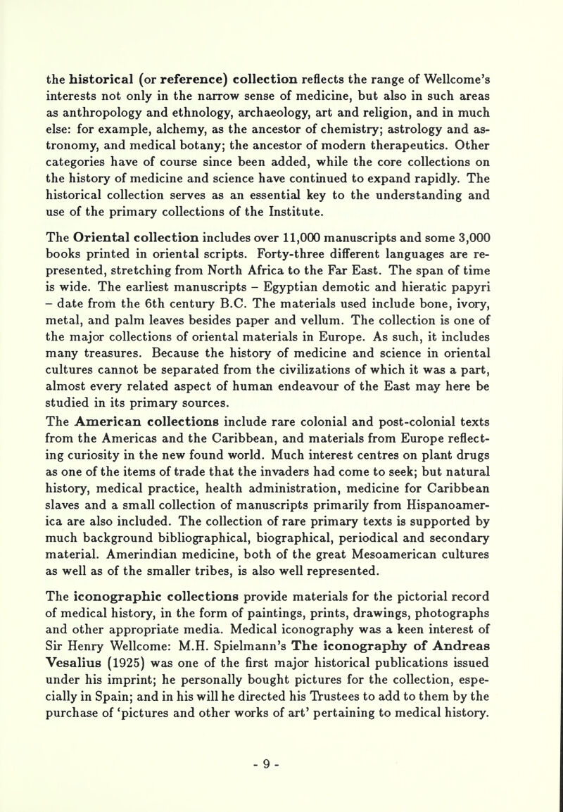 the historical (or reference) collection reflects the range of Wellcome's interests not only in the narrow sense of medicine, but also in such areas as anthropology and ethnology, archaeology, art and religion, and in much else: for example, alchemy, as the ancestor of chemistry; astrology and as- tronomy, and medical botany; the ancestor of modern therapeutics. Other categories have of course since been added, while the core collections on the history of medicine and science have continued to expand rapidly. The historical collection serves as an essential key to the understanding and use of the primary collections of the Institute. The Oriental collection includes over 11,000 manuscripts and some 3,000 books printed in oriental scripts. Forty-three different languages are re- presented, stretching from North Africa to the Far East. The span of time is wide. The earliest manuscripts - Egyptian demotic and hieratic papyri - date from the 6th century B.C. The materials used include bone, ivory, metal, and palm leaves besides paper and vellum. The collection is one of the major collections of oriental materials in Europe. As such, it includes many treasures. Because the history of medicine and science in oriental cultures cannot be separated from the civilizations of which it was a part, almost every related aspect of human endeavour of the East may here be studied in its primary sources. The American collections include rare colonial and post-colonial texts from the Americas and the Caribbean, and materials from Europe reflect- ing curiosity in the new found world. Much interest centres on plant drugs as one of the items of trade that the invaders had come to seek; but natural history, medical practice, health administration, medicine for Caribbean slaves and a small collection of manuscripts primarily from Hispanoamer- ica are also included. The collection of rare primary texts is supported by much background bibliographical, biographical, periodical and secondary material. Amerindian medicine, both of the great Mesoamerican cultures as well as of the smaller tribes, is also well represented. The iconographic collections provide materials for the pictorial record of medical history, in the form of paintings, prints, drawings, photographs and other appropriate media. Medical iconography was a keen interest of Sir Henry Wellcome: M.H. Spielmann's The iconography of Andreas Vesalius (1925) was one of the first major historical publications issued under his imprint; he personally bought pictures for the collection, espe- cially in Spain; and in his will he directed his Trustees to add to them by the purchase of 'pictures and other works of art' pertaining to medical history.