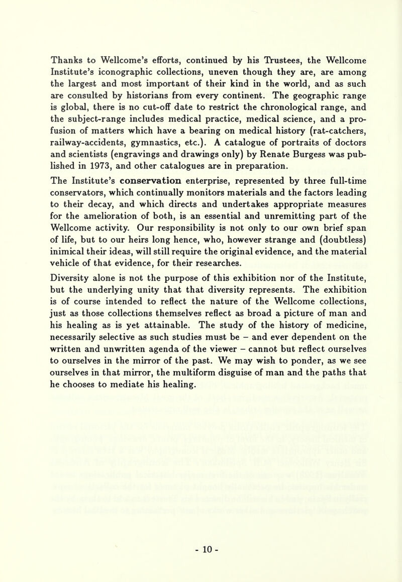 Thanks to Wellcome's efforts, continued by his Trustees, the Wellcome Institute's iconographic collections, uneven though they are, are among the largest and most important of their kind in the world, and as such are consulted by historians from every continent. The geographic range is global, there is no cut-off date to restrict the chronological range, and the subject-range includes medical practice, medical science, and a pro- fusion of matters which have a bearing on medical history (rat-catchers, railway-accidents, gymnastics, etc.). A catalogue of portraits of doctors and scientists (engravings and drawings only) by Renate Burgess was pub- lished in 1973, and other catalogues are in preparation. The Institute's conservation enterprise, represented by three full-time conservators, which continually monitors materials and the factors leading to their decay, and which directs and undertakes appropriate measures for the amelioration of both, is an essential and unremitting part of the Wellcome activity. Our responsibility is not only to our own brief span of life, but to our heirs long hence, who, however strange and (doubtless) inimical their ideas, will still require the original evidence, and the material vehicle of that evidence, for their researches. Diversity alone is not the purpose of this exhibition nor of the Institute, but the underlying unity that that diversity represents. The exhibition is of course intended to reflect the nature of the Wellcome collections, just as those collections themselves reflect as broad a picture of man and his healing as is yet attainable. The study of the history of medicine, necessarily selective as such studies must be - and ever dependent on the written and unwritten agenda of the viewer - cannot but reflect ourselves to ourselves in the mirror of the past. We may wish to ponder, as we see ourselves in that mirror, the multiform disguise of man and the paths that he chooses to mediate his healing. - 10-