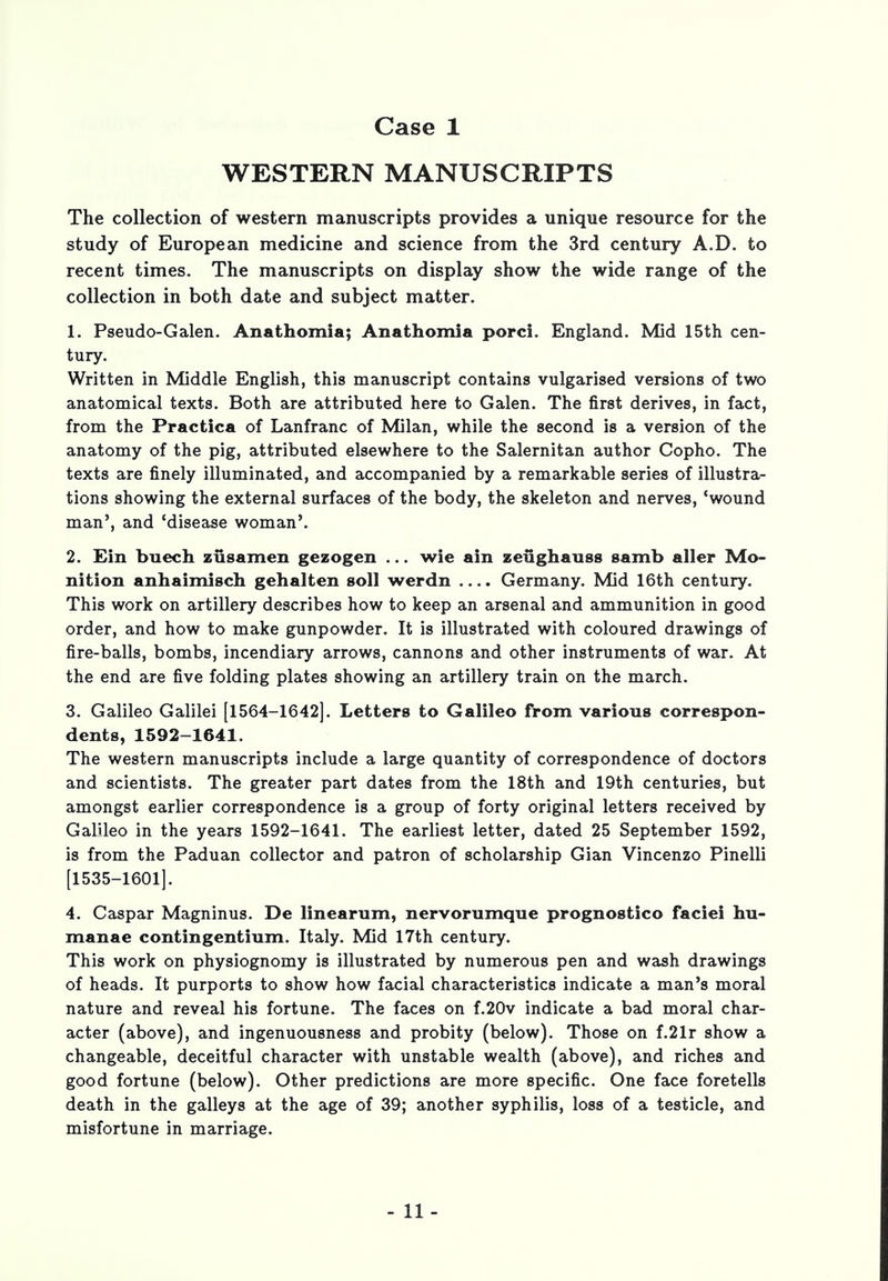 WESTERN MANUSCRIPTS The collection of western manuscripts provides a unique resource for the study of European medicine and science from the 3rd century A.D. to recent times. The manuscripts on display show the wide range of the collection in both date and subject matter. 1. Pseudo-Galen. Anathomia; Anathomia porci. England. Mid 15th cen- tury. Written in Middle English, this manuscript contains vulgarised versions of two anatomical texts. Both are attributed here to Galen. The first derives, in fact, from the Practica of Lanfranc of Milan, while the second is a version of the anatomy of the pig, attributed elsewhere to the Salernitan author Copho. The texts are finely illuminated, and accompanied by a remarkable series of illustra- tions showing the external surfaces of the body, the skeleton and nerves, 'wound man', and 'disease woman'. 2. Ein buech zusarnen gezogen ... wie ain zeughauss samb aller Mo- nition anhaimisch gehalten soil werdn .... Germany. Mid 16th century. This work on artillery describes how to keep an arsenal and ammunition in good order, and how to make gunpowder. It is illustrated with coloured drawings of fire-balls, bombs, incendiary arrows, cannons and other instruments of war. At the end are five folding plates showing an artillery train on the march. 3. Galileo Galilei [1564-1642]. Letters to Galileo from various correspon- dents, 1592-1641. The western manuscripts include a large quantity of correspondence of doctors and scientists. The greater part dates from the 18th and 19th centuries, but amongst earlier correspondence is a group of forty original letters received by Galileo in the years 1592-1641. The earliest letter, dated 25 September 1592, is from the Paduan collector and patron of scholarship Gian Vincenzo Pinelli [1535-1601]. 4. Caspar Magninus. De linearum, nervorumque prognostico faciei hu- manae contingentmm. Italy. Mid 17th century. This work on physiognomy is illustrated by numerous pen and wash drawings of heads. It purports to show how facial characteristics indicate a man's moral nature and reveal his fortune. The faces on f.20v indicate a bad moral char- acter (above), and ingenuousness and probity (below). Those on f.21r show a changeable, deceitful character with unstable wealth (above), and riches and good fortune (below). Other predictions are more specific. One face foretells death in the galleys at the age of 39; another syphilis, loss of a testicle, and misfortune in marriage.