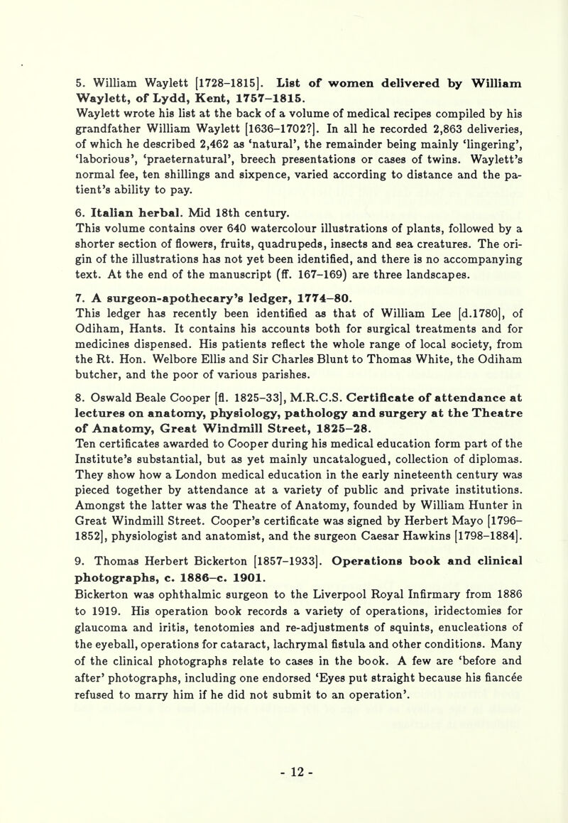 5. William Waylett [1728-1815]. List of women delivered by William Waylett, of Lydd, Kent, 1757-1815. Waylett wrote his list at the back of a volume of medical recipes compiled by his grandfather William Waylett [1636-1702?]. In all he recorded 2,863 deliveries, of which he described 2,462 as 'natural', the remainder being mainly 'lingering', 'laborious', 'praeternatural', breech presentations or cases of twins. Waylett's normal fee, ten shillings and sixpence, varied according to distance and the pa- tient's ability to pay. 6. Italian herbal. Mid 18th century. This volume contains over 640 watercolour illustrations of plants, followed by a shorter section of flowers, fruits, quadrupeds, insects and sea creatures. The ori- gin of the illustrations has not yet been identified, and there is no accompanying text. At the end of the manuscript (fF. 167-169) are three landscapes. 7. A surgeon-apothecary's ledger, 1774-80. This ledger has recently been identified as that of William Lee [d.1780], of Odiham, Hants. It contains his accounts both for surgical treatments and for medicines dispensed. His patients reflect the whole range of local society, from the Rt. Hon. Welbore Ellis and Sir Charles Blunt to Thomas White, the Odiham butcher, and the poor of various parishes. 8. Oswald Beale Cooper [fl. 1825-33], M.R.C.S. Certificate of attendance at lectures on anatomy, physiology, pathology and surgery at the Theatre of Anatomy, Great Windmill Street, 1825-28. Ten certificates awarded to Cooper during his medical education form part of the Institute's substantial, but as yet mainly uncatalogued, collection of diplomas. They show how a London medical education in the early nineteenth century was pieced together by attendance at a variety of public and private institutions. Amongst the latter was the Theatre of Anatomy, founded by William Hunter in Great Windmill Street. Cooper's certificate was signed by Herbert Mayo [1796- 1852], physiologist and anatomist, and the surgeon Caesar Hawkins [1798-1884]. 9. Thomas Herbert Bickerton [1857-1933]. Operations book and clinical photographs, c. 1886-c. 1901. Bickerton was ophthalmic surgeon to the Liverpool Royal Infirmary from 1886 to 1919. His operation book records a variety of operations, iridectomies for glaucoma and iritis, tenotomies and re-adjustments of squints, enucleations of the eyeball, operations for cataract, lachrymal fistula and other conditions. Many of the clinical photographs relate to cases in the book. A few are 'before and after' photographs, including one endorsed 'Eyes put straight because his fiancee refused to marry him if he did not submit to an operation'.