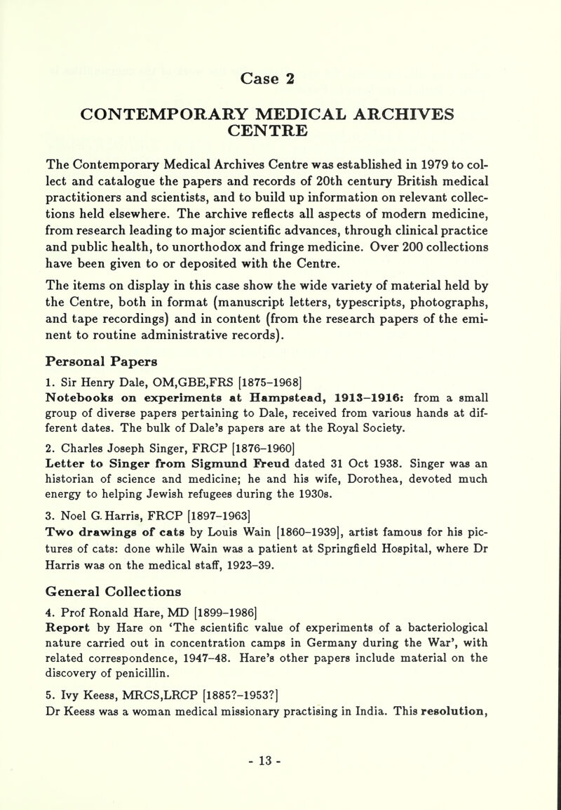 CONTEMPORARY MEDICAL ARCHIVES CENTRE The Contemporary Medical Archives Centre was established in 1979 to col- lect and catalogue the papers and records of 20th century British medical practitioners and scientists, and to build up information on relevant collec- tions held elsewhere. The archive reflects all aspects of modern medicine, from research leading to major scientific advances, through clinical practice and public health, to unorthodox and fringe medicine. Over 200 collections have been given to or deposited with the Centre. The items on display in this case show the wide variety of material held by the Centre, both in format (manuscript letters, typescripts, photographs, and tape recordings) and in content (from the research papers of the emi- nent to routine administrative records). Personal Papers 1. Sir Henry Dale, OM,GBE,FRS [1875-1968] Notebooks on experiments at Hampstead, 1913-1916: from a small group of diverse papers pertaining to Dale, received from various hands at dif- ferent dates. The bulk of Dale's papers are at the Royal Society. 2. Charles Joseph Singer, FRCP [1876-1960] Letter to Singer from Sigmund Freud dated 31 Oct 1938. Singer was an historian of science and medicine; he and his wife, Dorothea, devoted much energy to helping Jewish refugees during the 1930s. 3. Noel G. Harris, FRCP [1897-1963] Two drawings of cats by Louis Wain [1860-1939], artist famous for his pic- tures of cats: done while Wain was a patient at Springfield Hospital, where Dr Harris was on the medical staff, 1923-39. General Collections 4. Prof Ronald Hare, MD [1899-1986] Report by Hare on 'The scientific value of experiments of a bacteriological nature carried out in concentration camps in Germany during the War', with related correspondence, 1947-48. Hare's other papers include material on the discovery of penicillin. 5. Ivy Keess, MRCS,LRCP [1885?-1953?] Dr Keess was a woman medical missionary practising in India. This resolution,