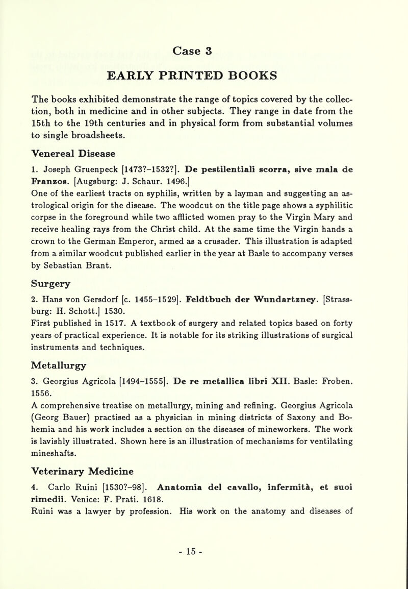 EARLY PRINTED BOOKS The books exhibited demonstrate the range of topics covered by the collec- tion, both in medicine and in other subjects. They range in date from the 15th to the 19th centuries and in physical form from substantial volumes to single broadsheets. Venereal Disease 1. Joseph Gruenpeck [1473?-1532?]. De pestilential! scorra, sive mala de Franzos. [Augsburg: J. Schaur. 1496.] One of the earliest tracts on syphilis, written by a layman and suggesting an as- trological origin for the disease. The woodcut on the title page shows a syphilitic corpse in the foreground while two afflicted women pray to the Virgin Mary and receive healing rays from the Christ child. At the same time the Virgin hands a crown to the German Emperor, armed as a crusader. This illustration is adapted from a similar woodcut published earlier in the year at Basle to accompany verses by Sebastian Brant. Surgery 2. Hans von Gersdorf [c. 1455-1529]. Feldtbuch der Wundartzney. [Strass- burg: H. Schott.] 1530. First published in 1517. A textbook of surgery and related topics based on forty years of practical experience. It is notable for its striking illustrations of surgical instruments and techniques. Metallurgy 3. Georgius Agricola [1494-1555]. De re metallica libri XII. Basle: Froben. 1556. A comprehensive treatise on metallurgy, mining and refining. Georgius Agricola (Georg Bauer) practised as a physician in mining districts of Saxony and Bo- hemia and his work includes a section on the diseases of mineworkers. The work is lavishly illustrated. Shown here is an illustration of mechanisms for ventilating mineshafts. Veterinary Medicine 4. Carlo Ruini [l530?-98]. Anatomia del cavallo, infermita, et suoi rimedii. Venice: F. Prati. 1618. Ruini was a lawyer by profession. His work on the anatomy and diseases of