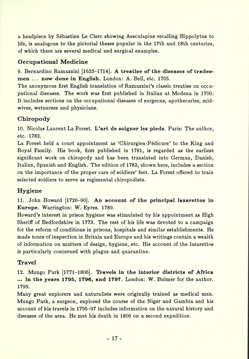 a headpiece by Sebastien Le Clerc showing Aesculapius recalling Hippolytus to life, is analogous to the pictorial theses popular in the 17th and 18th centuries, of which there are several medical and surgical examples. Occupational Medicine 9. Bernardino Ramazzini [1633-1714]. A treatise of the diseases of trades- men ... now done in English. London: A. Bell, etc. 1705. The anonymous first English translation of Ramazzini's classic treatise on occu- pational diseases. The work was first published in Italian at Modena in 1700. It includes sections on the occupational diseases of surgeons, apothecaries, mid- wives, wetnurses and physicians. Chiropody 10. Nicolas Laurent La Forest. L'art de soigner les pieds. Paris: The author, etc. 1782. La Forest held a court appointment as 'Chirurgien-Pedicure' to the King and Royal Family. His book, first published in 1781, is regarded as the earliest significant work on chiropody and has been translated into German, Danish, Italian, Spanish and English. The edition of 1782, shown here, includes a section on the importance of the proper care of soldiers' feet. La Forest offered to train selected soldiers to serve as regimental chiropodists. Hygiene 11. John Howard [1726-90]. An account of the principal lazarettos in Europe. Warrington: W. Eyres. 1789. Howard's interest in prison hygiene was stimulated by his appointment as High Sheriff of Bedfordshire in 1773. The rest of his life was devoted to a campaign for the reform of conditions in prisons, hospitals and similar establishments. He made tours of inspection in Britain and Europe and his writings contain a wealth of information on matters of design, hygiene, etc. His account of the lazarettos is particularly concerned with plague and quarantine. Travel 12. Mungo Park [1771-1806]. Travels in the interior districts of Africa ... in the years 1795, 1796, and 1797. London: W. Buhner for the author. 1799. Many great explorers and naturalists were originally trained as medical men. Mungo Park, a surgeon, explored the course of the Niger and Gambia and his account of his travels in 1795-97 includes information on the natural history and diseases of the area. He met his death in 1806 on a second expedition. - 17-