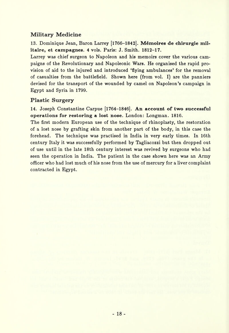 Military Medicine 13„ Dominique Jean, Baron Larrey [1766-1842]. Memoires de chirurgie mil- itaire, et campagnes. 4 vols. Paris: J. Smith. 1812-17. Larrey was chief surgeon to Napoleon and his memoirs cover the various cam- paigns of the Revolutionary and Napoleonic Wars. He organised the rapid pro- vision of aid to the injured and introduced 'flying ambulances' for the removal of casualties from the battlefield. Shown here (from vol. I) are the panniers devised for the transport of the wounded by camel on Napoleon's campaign in Egypt and Syria in 1799. Plastic Surgery 14. Joseph Constantine Carpue [1764-1846]. An account of two successful operations for restoring a lost nose. London: Longman. 1816. The first modern European use of the technique of rhinoplasty, the restoration of a lost nose by grafting skin from another part of the body, in this case the forehead. The technique was practised in India in very early times. In 16th century Italy it was successfully performed by Tagliacozzi but then dropped out of use until in the late 18th century interest was revived by surgeons who had seen the operation in India. The patient in the case shown here was an Army officer who had lost much of his nose from the use of mercury for a liver complaint contracted in Egypt.