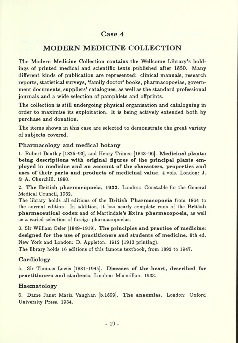 MODERN MEDICINE COLLECTION The Modern Medicine Collection contains the Wellcome Library's hold- ings of printed medical and scientific texts published after 1850. Many different kinds of publication are represented: clinical manuals, research reports, statistical surveys, 'family doctor' books, pharmacopoeias, govern- ment documents, suppliers' catalogues, as well as the standard professional journals and a wide selection of pamphlets and offprints. The collection is still undergoing physical organisation and cataloguing in order to maximise its exploitation. It is being actively extended both by purchase and donation. The items shown in this case are selected to demonstrate the great variety of subjects covered. Pharmacology and medical botany 1. Robert Bentley [1825-93], and Henry Trimen [1843-96]. Medicinal plants? being descriptions with original figures of the principal plants em- ployed in medicine and an account of the characters, properties and uses of their parts and products of medicinal value. 4 vols. London: J. & A. Churchill. 1880. 2. The British pharmacopoeia, 1932. London: Constable for the General Medical Council, 1932. The library holds all editions of the British Pharmacopoeia from 1864 to the current edition. In addition, it has nearly complete runs of the British pharmaceutical codex and of Martindale's Extra pharmacopoeia, as well as a varied selection of foreign pharmacopoeias. 3. Sir William Osier [1849-1919]. The principles and practice of medicine: designed for the use of practitioners and students of medicine. 8th ed. New York and London: D. Appleton. 1912 (1913 printing). The library holds 16 editions of this famous textbook, from 1892 to 1947. Cardiology 5. Sir Thomas Lewis [1881-1945]. Diseases of the heart, described for practitioners and students. London: Macmillan. 1933. Haematology 6. Dame Janet Maria Vaughan [b.1899]. The anaemias. London: Oxford University Press. 1934. - 19-