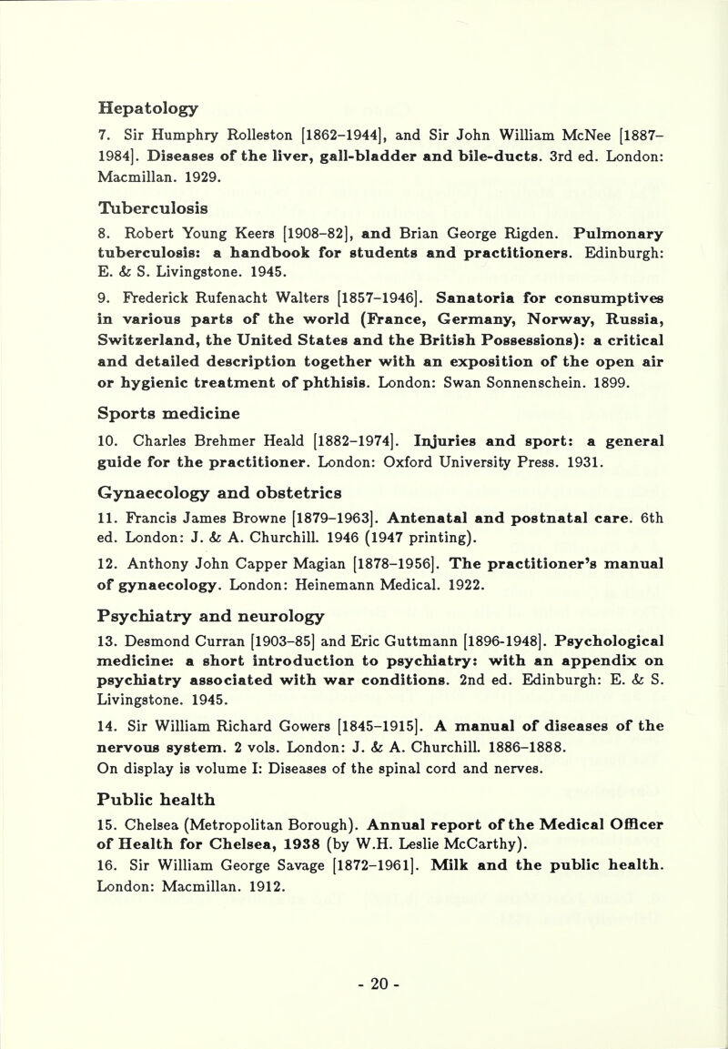 Hepatology 7. Sir Humphry Rolleston [1862-1944], and Sir John William McNee [1887- 1984]. Diseases of the liver, gall-bladder and bile-ducts. 3rd ed. London: Macmillan. 1929. Tuberculosis 8. Robert Young Keers [1908-82], and Brian George Rigden. Pulmonary tuberculosis: a handbook for students and practitioners. Edinburgh: E. &: S. Livingstone. 1945. 9. Frederick Rufenacht Walters [1857-1946]. Sanatoria for consumptives in various parts of the world (France, Germany, Norway, Russia, Switzerland, the United States and the British Possessions): a critical and detailed description together with an exposition of the open air or hygienic treatment of phthisis. London: Swan Sonnenschein. 1899. Sports medicine 10. Charles Brehmer Heald [1882-1974]. Injuries and sport: a general guide for the practitioner. London: Oxford University Press. 1931. Gynaecology and obstetrics 11. Francis James Browne [1879-1963]. Antenatal and postnatal care. 6th ed. London: J. & A. Churchill. 1946 (1947 printing). 12. Anthony John Capper Magian [1878-1956]. The practitioner's manual of gynaecology. London: Heinemann Medical. 1922. Psychiatry and neurology 13. Desmond Curran [1903-85] and Eric Guttmann [1896-1948]. Psychological medicine: a short introduction to psychiatry: with an appendix on psychiatry associated with war conditions. 2nd ed. Edinburgh: E. & S. Livingstone. 1945. 14. Sir William Richard Gowers [1845-1915]. A manual of diseases of the nervous system. 2 vols. London: J. & A. Churchill. 1886-1888. On display is volume I: Diseases of the spinal cord and nerves. Public health 15. Chelsea (Metropolitan Borough). Annual report of the Medical Officer of Health for Chelsea, 1938 (by W.H. Leslie McCarthy). 16. Sir William George Savage [1872-1961]. Milk and the public health. London: Macmillan. 1912. - 20-