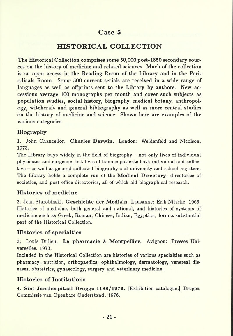 HISTORICAL COLLECTION The Historical Collection comprises some 50,000 post-1850 secondary sour- ces on the history of medicine and related sciences. Much of the collection is on open access in the Reading Room of the Library and in the Peri- odicals Room. Some 500 current serials are received in a wide range of languages as well as offprints sent to the Library by authors. New ac- cessions average 100 monographs per month and cover such subjects as population studies, social history, biography, medical botany, anthropol- ogy, witchcraft and general bibliography as well as more central studies on the history of medicine and science. Shown here are examples of the various categories. Biography 1. John Chancellor. Charles Darwin. London: Weidenfeld and Nicolson. 1973. The Library buys widely in the field of biography - not only lives of individual physicians and surgeons, but lives of famous patients both individual and collec- tive - as well as general collected biography and university and school registers. The Library holds a complete run of the Medical Directory, directories of societies, and post office directories, all of which aid biographical research. Histories of medicine 2. Jean Starobinski. Geschichte der Medizin. Lausanne: Erik Nitsche. 1963. Histories of medicine, both general and national, and histories of systems of medicine such as Greek, Roman, Chinese, Indian, Egyptian, form a substantial part of the Historical Collection. Histories of specialties 3. Louis Dulieu. La pharmacie k Montpellier. Avignon: Presses Uni- verselles. 1973. Included in the Historical Collection are histories of various specialties such as pharmacy, nutrition, orthopaedics, ophthalmology, dermatology, venereal dis- eases, obstetrics, gynaecology, surgery and veterinary medicine. Histories of Institutions 4. Sint-Janshospitaal Brugge 1188/1976. [Exhibition catalogue.] Bruges: Commissie van Openbare Onderstand. 1976.