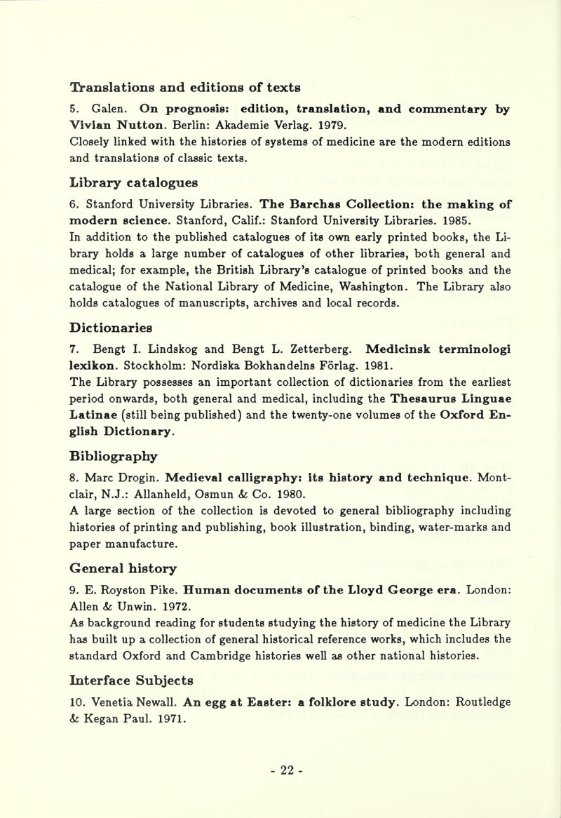 Translations and editions of texts 5. Galen. On prognosis: edition, translation, and commentary by Vivian Nutton. Berlin: Akademie Verlag. 1979. Closely linked with the histories of systems of medicine are the modern editions and translations of classic texts. Library catalogues 6. Stanford University Libraries. The Barchas Collection: the making of modern science. Stanford, Calif.: Stanford University Libraries. 1985. In addition to the published catalogues of its own early printed books, the Li- brary holds a large number of catalogues of other libraries, both general and medical; for example, the British Library's catalogue of printed books and the catalogue of the National Library of Medicine, Washington. The Library also holds catalogues of manuscripts, archives and local records. Dictionaries 7. Bengt I. Lindskog and Bengt L. Zetterberg. Medicinsk terminologi lexikon. Stockholm: Nordiska Bokhandelns Forlag. 1981. The Library possesses an important collection of dictionaries from the earliest period onwards, both general and medical, including the Thesaurus Linguae Latinae (still being published) and the twenty-one volumes of the Oxford En- glish Dictionary. Bibliography 8. Marc Drogin. Medieval calligraphy: its history and technique. Mont- clair, N.J.: Allanheld, Osmun & Co. 1980. A large section of the collection is devoted to general bibliography including histories of printing and publishing, book illustration, binding, water-marks and paper manufacture. General history 9. E. Royston Pike. Human documents of the Lloyd George era. London: Allen & Unwin. 1972. As background reading for students studying the history of medicine the Library has built up a collection of general historical reference works, which includes the standard Oxford and Cambridge histories well as other national histories. Interface Subjects 10. Venetia Newall. An egg at Easter: a folklore study. London: Routledge <fe Kegan Paul. 1971.