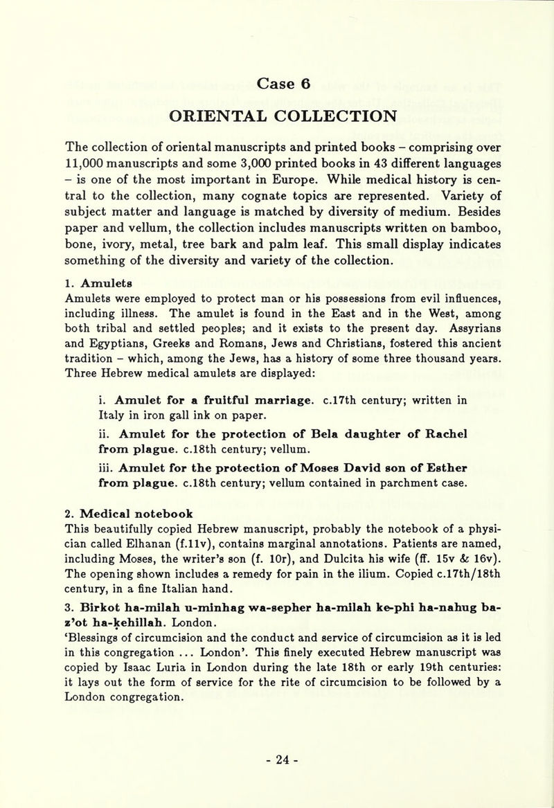 ORIENTAL COLLECTION The collection of oriental manuscripts and printed books - comprising over lljOOO manuscripts and some 3,000 printed books in 43 different languages - is one of the most important in Europe. While medical history is cen- tral to the collection, many cognate topics are represented. Variety of subject matter and language is matched by diversity of medium. Besides paper and vellum, the collection includes manuscripts written on bamboo, bone, ivory, metal, tree bark and palm leaf. This small display indicates something of the diversity and variety of the collection. 1. Amulets Amulets were employed to protect man or his possessions from evil influences, including illness. The amulet is found in the East and in the West, among both tribal and settled peoples; and it exists to the present day. Assyrians and Egyptians, Greeks and Romans, Jews and Christians, fostered this ancient tradition - which, among the Jews, has a history of some three thousand years. Three Hebrew medical amulets are displayed: i. Amulet for a fruitful marriage. c.l7th century; written in Italy in iron gall ink on paper. ii. Amulet for the protection of Bela daughter of Rachel from plague. c.l8th century; vellum. iii. Amulet for the protection of Moses David son of Esther from plague. c.l8th century; vellum contained in parchment case. 2. Medical notebook This beautifully copied Hebrew manuscript, probably the notebook of a physi- cian called Elhanan (f.llv), contains marginal annotations. Patients are named, including Moses, the writer's son (f. lOr), and Dulcita his wife (ff. 15v & 16v). The opening shown includes a remedy for pain in the ilium. Copied c.l7th/l8th century, in a fine Italian hand. 3. Birkot ha-milah u-minhag wa-sepher ha-milah ke-phi ha-nahug ba- z'ot ha-kehillah. London. 'Blessings of circumcision and the conduct and service of circumcision as it is led in this congregation ... London'. This finely executed Hebrew manuscript was copied by Isaac Luria in London during the late 18th or early 19th centuries: it lays out the form of service for the rite of circumcision to be followed by a London congregation. - 24-