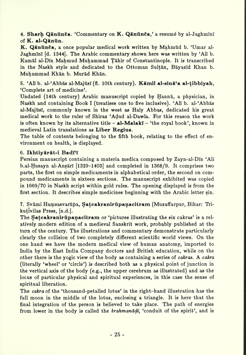 4. Sharh Qanlinca. 'Commentary on K. Qaniinfca,' a resume by al-Jaghmlnl of K. al-Qanun. K. QanunCa, a once popular medical work written by Mahmud b. 'Umar al- JaghmTnT [d. 1344]. The Arabic commentary shown here was written by 'All b. Kamal al-Dln Mahmud Muhammad Tahir of Constantinople. It is transcribed in the Naskh style and dedicated to the Ottoman Sultan, BayazTd Khan b. Muhammad Khan b. Murad Khan. 5. 'AlTb. al-'Abbas al-MajusT (fl. 10th century). Kami! al-sina'a al-tibbiyah, 'Complete art of medicine*. Undated (14th century) Arabic manuscript copied by Hanna, a physician, in Naskh and containing Book I (treatises one to five inclusive). 'AEr b. al-'Abbas al-MajusT, commonly known in the west as Haly Abbas, dedicated his great medical work to the ruler of Shiraz 'Adud al-Dawla. For this reason the work is often known by its alternative title - al-MalakT - 'the royal book', known in medieval Latin translations as Liber Regius. The table of contents belonging to the fifth book, relating to the effect of en- vironment on health, is displayed. 6. Ikhtiyarat-i Badi*I Persian manuscript containing a materia medica composed by Zayn-al-DTn 'Ali b.al-Husayn al-AnsarT [1329-1403] and completed in 1368/9. It comprises two parts, the first on simple medicaments in alphabetical order, the second on com- pound medicaments in sixteen sections. The manuscript exhibited was copied in 1669/70 in Naskh script within gold rules. The opening displayed is from the first section. It describes simple medicines beginning with the Arabic letter sin. 7. Svami Hamsasvarupa, Satcakranirupanacitram (Muzaffarpur, Bihar: Tri- kutivilas Press, [n.d.]. The Satcakranirupanacitram or 'pictures illustrating the six cakras' is a rel- atively modern edition of a medieval Sanskrit work, probably published at the turn of the century. The illustrations and commentary demonstrate particularly clearly the collision of two completely different scientific world views. On the one hand we have the modern medical view of human anatomy, imported to India by the East India Company doctors and British education, while on the other there is the yogic view of the body as containing a series of cakras. A cakra (literally 'wheel' or 'circle') is described both as a physical point of junction in the vertical axis of the body (e.g., the upper cerebrum as illustrated) and as the locus of particular physical and spiritual experiences, in this case the sense of spiritual liberation. The cakra of the 'thousand-petalled lotus' in the right-hand illustration has the full moon in the middle of the lotus, enclosing a triangle. It is here that the final integration of the person is believed to take place. The path of energies from lower in the body is called the brahmanadi, 'conduit of the spirit', and is