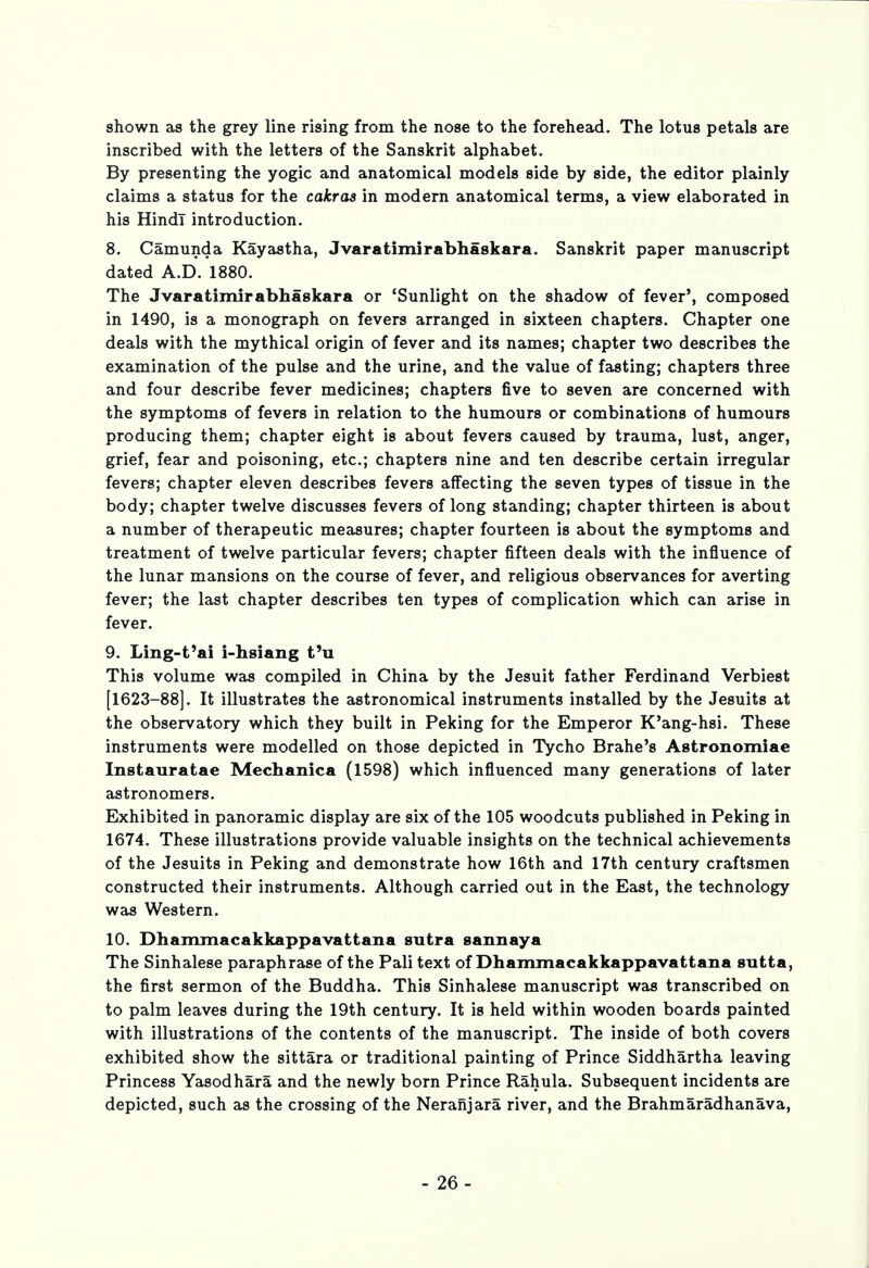 shown as the grey line rising from the nose to the forehead. The lotus petals are inscribed with the letters of the Sanskrit alphabet. By presenting the yogic and anatomical models side by side, the editor plainly claims a status for the cakras in modern anatomical terms, a view elaborated in his Hindi introduction. 8. Camunda Kayastha, Jvaratimirabhaskara. Sanskrit paper manuscript dated A.D. 1880. The Jvaratimirabhaskara or 'Sunlight on the shadow of fever', composed in 1490, is a monograph on fevers arranged in sixteen chapters. Chapter one deals with the mythical origin of fever and its names; chapter two describes the examination of the pulse and the urine, and the value of fasting; chapters three and four describe fever medicines; chapters five to seven are concerned with the symptoms of fevers in relation to the humours or combinations of humours producing them; chapter eight is about fevers caused by trauma, lust, anger, grief, fear and poisoning, etc.; chapters nine and ten describe certain irregular fevers; chapter eleven describes fevers affecting the seven types of tissue in the body; chapter twelve discusses fevers of long standing; chapter thirteen is about a number of therapeutic measures; chapter fourteen is about the symptoms and treatment of twelve particular fevers; chapter fifteen deals with the influence of the lunar mansions on the course of fever, and religious observances for averting fever; the last chapter describes ten types of complication which can arise in fever. 9. Ling-t'ai i-hsiang t'u This volume was compiled in China by the Jesuit father Ferdinand Verbiest [1623-88]. It illustrates the astronomical instruments installed by the Jesuits at the observatory which they built in Peking for the Emperor K'ang-hsi. These instruments were modelled on those depicted in Tycho Brahe's Astronomiae Instauratae Mechanica (1598) which influenced many generations of later astronomers. Exhibited in panoramic display are six of the 105 woodcuts published in Peking in 1674. These illustrations provide valuable insights on the technical achievements of the Jesuits in Peking and demonstrate how 16th and 17th century craftsmen constructed their instruments. Although carried out in the East, the technology was Western. 10. Dhammacakkappavattana sutra sannaya The Sinhalese paraphrase of the Pali text of Dhammacakkappavattana sutta, the first sermon of the Buddha. This Sinhalese manuscript was transcribed on to palm leaves during the 19th century. It is held within wooden boards painted with illustrations of the contents of the manuscript. The inside of both covers exhibited show the sittara or traditional painting of Prince Siddhartha leaving Princess Yasodhara and the newly born Prince Rahula. Subsequent incidents are depicted, such as the crossing of the Neranjara river, and the Brahmaradhanava, - 26-