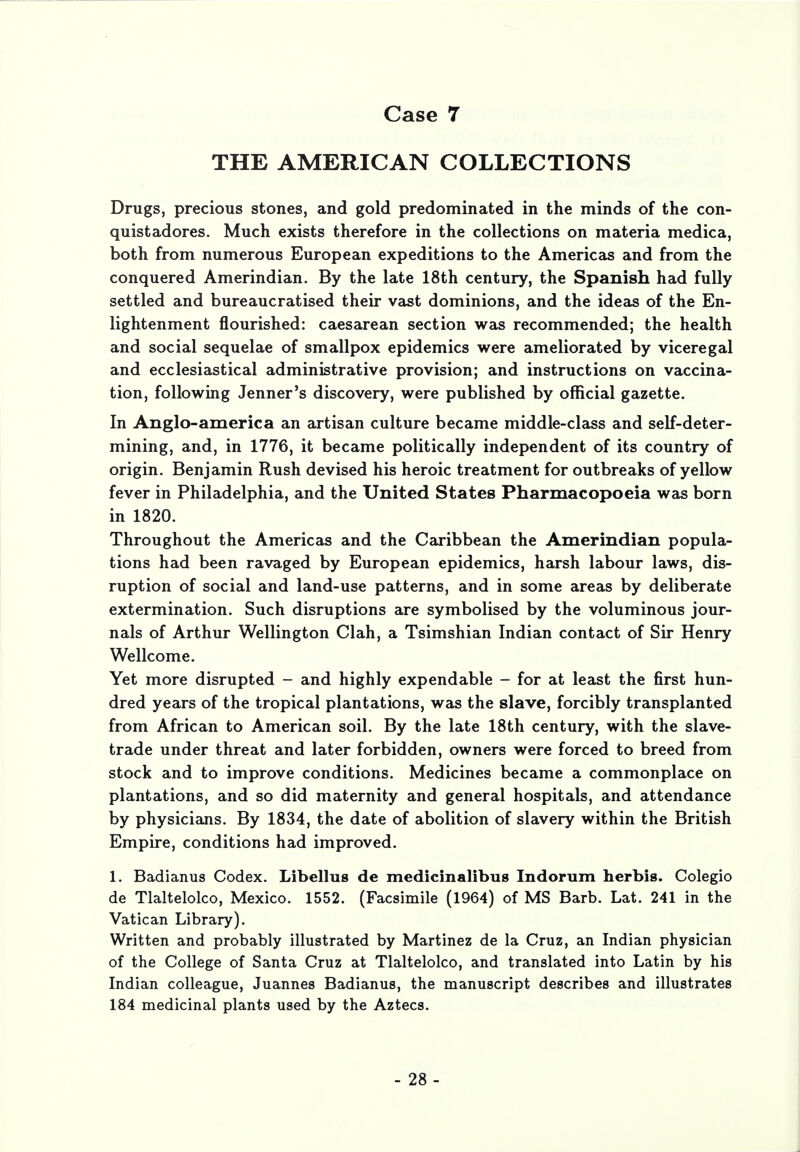 THE AMERICAN COLLECTIONS Drugs, precious stones, and gold predominated in the minds of the con- quistadores. Much exists therefore in the collections on materia medica, both from numerous European expeditions to the Americas and from the conquered Amerindian. By the late 18th century, the Spanish had fully settled and bureaucratised their vast dominions, and the ideas of the En- lightenment flourished: caesarean section was recommended; the health and social sequelae of smallpox epidemics were ameliorated by viceregal and ecclesiastical administrative provision; and instructions on vaccina- tion, following Jenner's discovery, were published by official gazette. In Anglo-america an artisan culture became middle-class and self-deter- mining, and, in 1776, it became politically independent of its country of origin. Benjamin Rush devised his heroic treatment for outbreaks of yellow fever in Philadelphia, and the United States Pharmacopoeia was born in 1820. Throughout the Americas and the Caribbean the Amerindian popula- tions had been ravaged by European epidemics, harsh labour laws, dis- ruption of social and land-use patterns, and in some areas by deliberate extermination. Such disruptions are symbolised by the voluminous jour- nals of Arthur Wellington Clah, a Tsimshian Indian contact of Sir Henry Wellcome. Yet more disrupted - and highly expendable - for at least the first hun- dred years of the tropical plantations, was the slave, forcibly transplanted from African to American soil. By the late 18th century, with the slave- trade under threat and later forbidden, owners were forced to breed from stock and to improve conditions. Medicines became a commonplace on plantations, and so did maternity and general hospitals, and attendance by physicians. By 1834, the date of abolition of slavery within the British Empire, conditions had improved. 1. Badianus Codex. Libeling de medicinalibus Indorum herbis. Colegio de Tlaltelolco, Mexico. 1552. (Facsimile (1964) of MS Barb. Lat. 241 in the Vatican Library). Written and probably illustrated by Martinez de la Cruz, an Indian physician of the College of Santa Cruz at Tlaltelolco, and translated into Latin by his Indian colleague, Juannes Badianus, the manuscript describes and illustrates 184 medicinal plants used by the Aztecs.