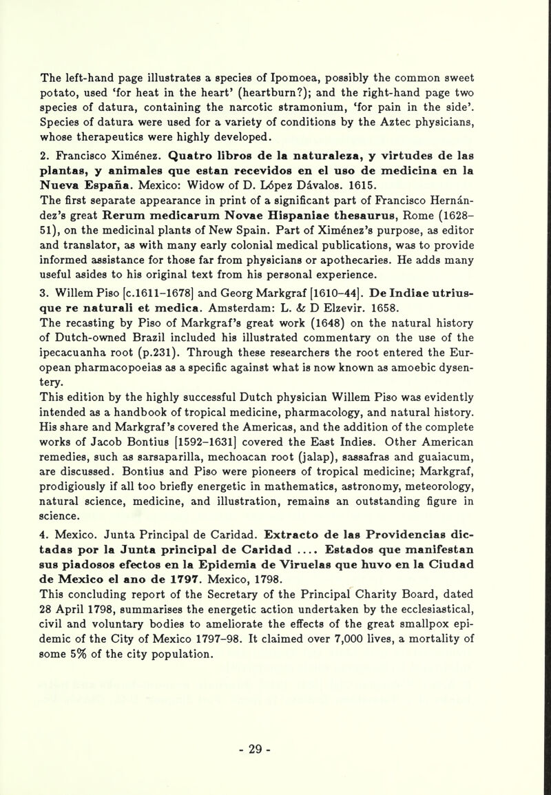 The left-hand page illustrates a species of Ipomoea, possibly the common sweet potato, used 'for heat in the heart' (heartburn?); and the right-hand page two species of datura, containing the narcotic stramonium, 'for pain in the side'. Species of datura were used for a variety of conditions by the Aztec physicians, whose therapeutics were highly developed. 2. Francisco Ximenez. Quatro libros de la naturaleza, y virtudes de las plantas, y animales que estan recevidos en el a so de medicina en la Nueva Espana. Mexico: Widow of D. Lopez Davalos. 1615. The first separate appearance in print of a significant part of Francisco Hernan- dez's great Rerum medic arum Novae Hispaniae thesaurus, Rome (1628- 51), on the medicinal plants of New Spain. Part of Ximenez's purpose, as editor and translator, as with many early colonial medical publications, was to provide informed assistance for those far from physicians or apothecaries. He adds many useful asides to his original text from his personal experience. 3. Willem Piso [c.1611-1678] and Georg Markgraf [1610-44]. De Indiae utrius- que re naturali et medica. Amsterdam: L. & D Elzevir. 1658. The recasting by Piso of Markgraf's great work (1648) on the natural history of Dutch-owned Brazil included his illustrated commentary on the use of the ipecacuanha root (p.231). Through these researchers the root entered the Eur- opean pharmacopoeias as a specific against what is now known as amoebic dysen- tery. This edition by the highly successful Dutch physician Willem Piso was evidently intended as a handbook of tropical medicine, pharmacology, and natural history. His share and Markgraf's covered the Americas, and the addition of the complete works of Jacob Bontius [1592-1631] covered the East Indies. Other American remedies, such as sarsaparilla, mechoacan root (jalap), sassafras and guaiacum, are discussed. Bontius and Piso were pioneers of tropical medicine; Markgraf, prodigiously if all too briefly energetic in mathematics, astronomy, meteorology, natural science, medicine, and illustration, remains an outstanding figure in science. 4. Mexico. Junta Principal de Caridad. Extracto de las Providencias dic- tadas por la Junta principal de Caridad .... Estados que manifestan sua piadosos efectos en la Epidemia de Viruelas que huvo en la Ciudad de Mexico el ano de 1797. Mexico, 1798. This concluding report of the Secretary of the Principal Charity Board, dated 28 April 1798, summarises the energetic action undertaken by the ecclesiastical, civil and voluntary bodies to ameliorate the effects of the great smallpox epi- demic of the City of Mexico 1797-98. It claimed over 7,000 lives, a mortality of some 5% of the city population. - 29-