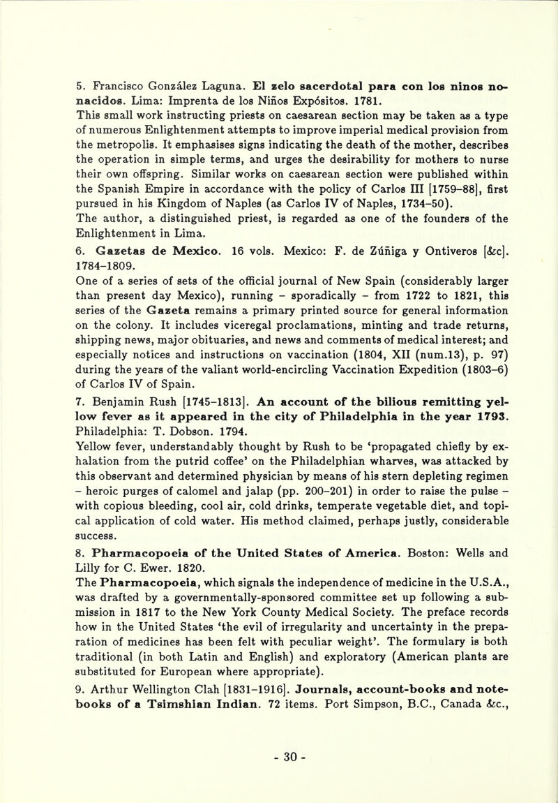 5. Francisco Gonzalez Laguna. El zelo sacerdotal para con los ninos no- nacidos. Lima: Imprenta de los Ninos Exp6sitos. 1781. This small work instructing priests on caesarean section may be taken as a type of numerous Enlightenment attempts to improve imperial medical provision from the metropolis. It emphasises signs indicating the death of the mother, describes the operation in simple terms, and urges the desirability for mothers to nurse their own offspring. Similar works on caesarean section were published within the Spanish Empire in accordance with the policy of Carlos III [1759-88], first pursued in his Kingdom of Naples (as Carlos IV of Naples, 1734-50). The author, a distinguished priest, is regarded as one of the founders of the Enlightenment in Lima. 6. Gazetas de Mexico. 16 vols. Mexico: F. de Zuiiiga y Ontiveros [&c]. 1784-1809. One of a series of sets of the official journal of New Spain (considerably larger than present day Mexico), running - sporadically - from 1722 to 1821, this series of the Gazeta remains a primary printed source for general information on the colony. It includes viceregal proclamations, minting and trade returns, shipping news, major obituaries, and news and comments of medical interest; and especially notices and instructions on vaccination (1804, XII (num.13), p. 97) during the years of the valiant world-encircling Vaccination Expedition (1803-6) of Carlos IV of Spain. 7. Benjamin Rush [1745-1813]. An account of the bilious remitting yel- low fever as it appeared in the city of Philadelphia in the year 1793. Philadelphia: T. Dobson. 1794. Yellow fever, understandably thought by Rush to be 'propagated chiefly by ex- halation from the putrid coffee' on the Philadelphian wharves, was attacked by this observant and determined physician by means of his stern depleting regimen - heroic purges of calomel and jalap (pp. 200-201) in order to raise the pulse - with copious bleeding, cool air, cold drinks, temperate vegetable diet, and topi- cal application of cold water. His method claimed, perhaps justly, considerable success. 8. Pharmacopoeia of the United States of America. Boston: Wells and Lilly for C. Ewer. 1820. The Pharmacopoeia, which signals the independence of medicine in the U.S.A., was drafted by a governmentally-sponsored committee set up following a sub- mission in 1817 to the New York County Medical Society. The preface records how in the United States 'the evil of irregularity and uncertainty in the prepa- ration of medicines has been felt with peculiar weight'. The formulary is both traditional (in both Latin and English) and exploratory (American plants are substituted for European where appropriate). 9. Arthur Wellington Clah [1831-1916]. Journals, account-books and note- books of a Tsimshian Indian. 72 items. Port Simpson, B.C., Canada &c, - 30-