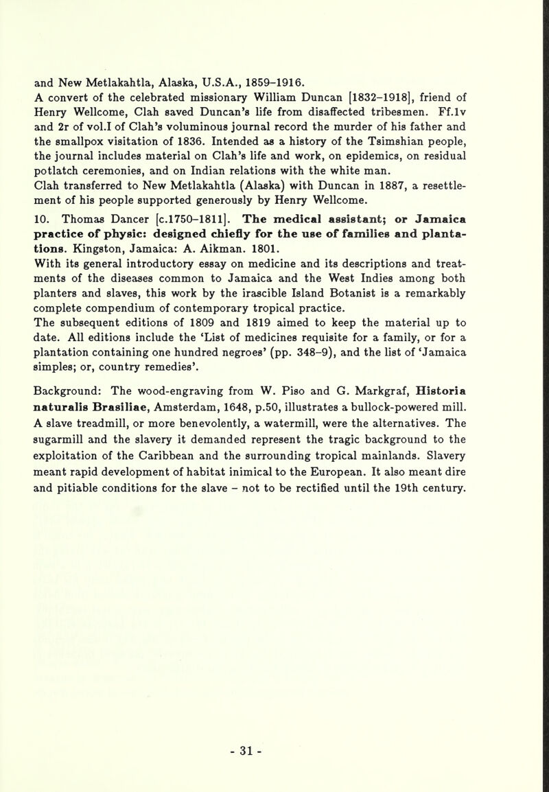 and New Metlakahtla, Alaska, U.S.A., 1859-1916. A convert of the celebrated missionary William Duncan [1832-1918], friend of Henry Wellcome, Clah saved Duncan's life from disaffected tribesmen. Ff.lv and 2r of vol.1 of Clah's voluminous journal record the murder of his father and the smallpox visitation of 1836. Intended as a history of the Tsimshian people, the journal includes material on Clah's life and work, on epidemics, on residual potlatch ceremonies, and on Indian relations with the white man. Clah transferred to New Metlakahtla (Alaska) with Duncan in 1887, a resettle- ment of his people supported generously by Henry Wellcome. 10. Thomas Dancer [c.1750-1811]. The medical assistant; of Jamaica practice of physic: designed chiefly for the use of families and planta- tions. Kingston, Jamaica: A. Aikman. 1801. With its general introductory essay on medicine and its descriptions and treat- ments of the diseases common to Jamaica and the West Indies among both planters and slaves, this work by the irascible Island Botanist is a remarkably complete compendium of contemporary tropical practice. The subsequent editions of 1809 and 1819 aimed to keep the material up to date. All editions include the 'List of medicines requisite for a family, or for a plantation containing one hundred negroes' (pp. 348-9), and the list of 'Jamaica simples; or, country remedies'. Background: The wood-engraving from W. Piso and G. Markgraf, Historia naturalis Brasiliae, Amsterdam, 1648, p.50, illustrates a bullock-powered mill. A slave treadmill, or more benevolently, a watermill, were the alternatives. The sugarmill and the slavery it demanded represent the tragic background to the exploitation of the Caribbean and the surrounding tropical mainlands. Slavery meant rapid development of habitat inimical to the European. It also meant dire and pitiable conditions for the slave - not to be rectified until the 19th century.