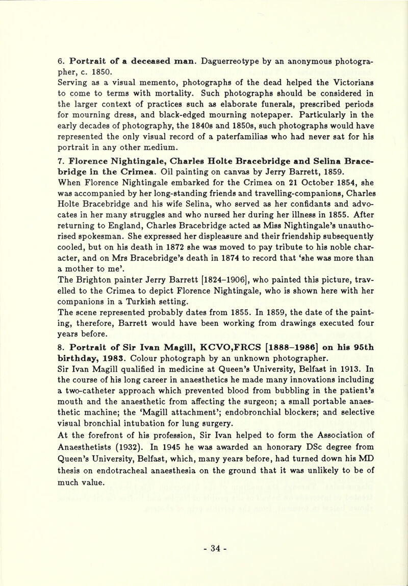 6. Portrait of a deceased man. Daguerreotype by an anonymous photogra- pher, c. 1850. Serving as a visual memento, photographs of the dead helped the Victorians to come to terms with mortality. Such photographs should be considered in the larger context of practices such as elaborate funerals, prescribed periods for mourning dress, and black-edged mourning notepaper. Particularly in the early decades of photography, the 1840s and 1850s, such photographs would have represented the only visual record of a paterfamilias who had never sat for his portrait in any other medium. 7. Florence Nightingale, Charles Holte Bracebridge and Selina Brace- bridge in the Crimea. Oil painting on canvas by Jerry Barrett, 1859. When Florence Nightingale embarked for the Crimea on 21 October 1854, she was accompanied by her long-standing friends and travelling-companions, Charles Holte Bracebridge and his wife Selina, who served as her confidants and advo- cates in her many struggles and who nursed her during her illness in 1855. After returning to England, Charles Bracebridge acted as Miss Nightingale's unautho- rised spokesman. She expressed her displeasure and their friendship subsequently cooled, but on his death in 1872 she was moved to pay tribute to his noble char- acter, and on Mrs Bracebridge's death in 1874 to record that 'she was more than a mother to me'. The Brighton painter Jerry Barrett [1824-1906], who painted this picture, trav- elled to the Crimea to depict Florence Nightingale, who is shown here with her companions in a Turkish setting. The scene represented probably dates from 1855. In 1859, the date of the paint- ing, therefore, Barrett would have been working from drawings executed four years before. 8. Portrait of Sir Ivan Magill, KCVO,FRCS [1888-1986] on his 95th birthday, 1983. Colour photograph by an unknown photographer. Sir Ivan Magill qualified in medicine at Queen's University, Belfast in 1913. In the course of his long career in anaesthetics he made many innovations including a two-catheter approach which prevented blood from bubbling in the patient's mouth and the anaesthetic from affecting the surgeon; a small portable anaes- thetic machine; the 'Magill attachment'; endobronchial blockers; and selective visual bronchial intubation for lung surgery. At the forefront of his profession, Sir Ivan helped to form the Association of Anaesthetists (1932). In 1945 he was awarded an honorary DSc degree from Queen's University, Belfast, which, many years before, had turned down his MD thesis on endotracheal anaesthesia on the ground that it was unlikely to be of much value.
