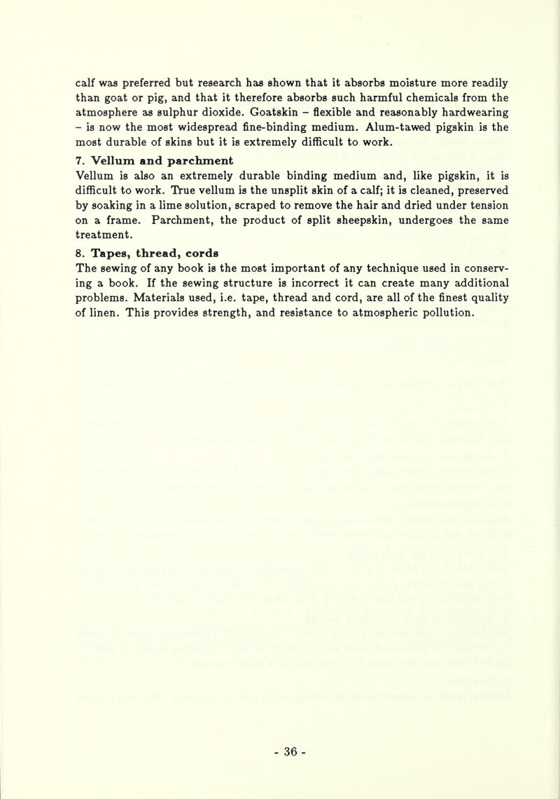 calf was preferred but research has shown that it absorbs moisture more readily than goat or pig, and that it therefore absorbs such harmful chemicals from the atmosphere as sulphur dioxide. Goatskin - flexible and reasonably hardwearing - is now the most widespread fine-binding medium. Alum-tawed pigskin is the most durable of skins but it is extremely difficult to work. 7. Vellum and parchment Vellum is also an extremely durable binding medium and, like pigskin, it is difficult to work. True vellum is the unsplit skin of a calf; it is cleaned, preserved by soaking in a lime solution, scraped to remove the hair and dried under tension on a frame. Parchment, the product of split sheepskin, undergoes the same treatment. 8. Tapes, thread, cords The sewing of any book is the most important of any technique used in conserv- ing a book. If the sewing structure is incorrect it can create many additional problems. Materials used, i.e. tape, thread and cord, are all of the finest quality of linen. This provides strength, and resistance to atmospheric pollution.