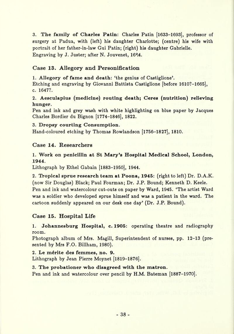 3. The family of Charles Patin: Charles Patin [1633-1693], professor of surgery at Padua, with (left) his daughter Charlotte; (centre) his wife with portrait of her father-in-law Gui Patin; (right) his daughter Gabrielle. Engraving by J. Juster; after N. Jouvenet, 16pt4. Case IS. Allegory and Personification 1. Allegory of fame and death: 'the genius of Castiglione5. Etching and engraving by Giovanni Battista Castiglione [before 16107-1665], c. 1647?. 2. Aesculapius (medicine) routing death; Ceres (nutrition) relieving hunger. Pen and ink and grey wash with white highlighting on blue paper by Jacques Charles Bordier du Bignon [1774-1846], 1822. 3. Dropsy courting Consumption. Hand-coloured etching by Thomas Rowlandson [1756-1827], 1810. Case 14. Researchers 1. Work on penicillin at St Mary's Hospital Medical School, London, 1944. Lithograph by Ethel Gabain [1883-1950], 1944. 2. Tropical sprue research team at Poona, 1945: (right to left) Dr. D.A.K. (now Sir Douglas) Black; Paul Fourman; Dr. J.P. Bound; Kenneth D. Keele. Pen and ink and watercolour cut-outs on paper by Ward, 1945. 'The artist Ward was a soldier who developed sprue himself and was a patient in the ward. The cartoon suddenly appeared on our desk one day' (Dr. J.P. Bound). Case 15. Hospital Life 1. Johannesburg Hospital, c. 1905: operating theatre and radiography room. Photograph album of Mrs. Magill, Superintendent of nurses, pp. 12-13 (pre- sented by Mrs F.O. Billham, 1980). 2. Le merite des femmes, no. 9. Lithograph by Jean Pierre Moynet [1819-1876]. 3. The probationer who disagreed with the matron. Pen and ink and watercolour over pencil by H.M. Bateman [1887-1970].