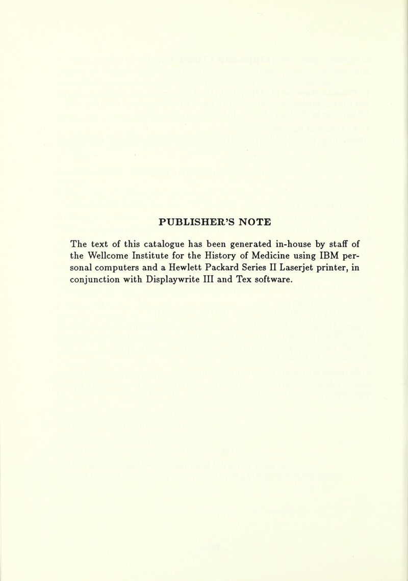 PUBLISHER'S NOTE The text of this catalogue has been generated in-house by staff of the Wellcome Institute for the History of Medicine using IBM per- sonal computers and a Hewlett Packard Series II Laserjet printer, in conjunction with Displaywrite III and Tex software.