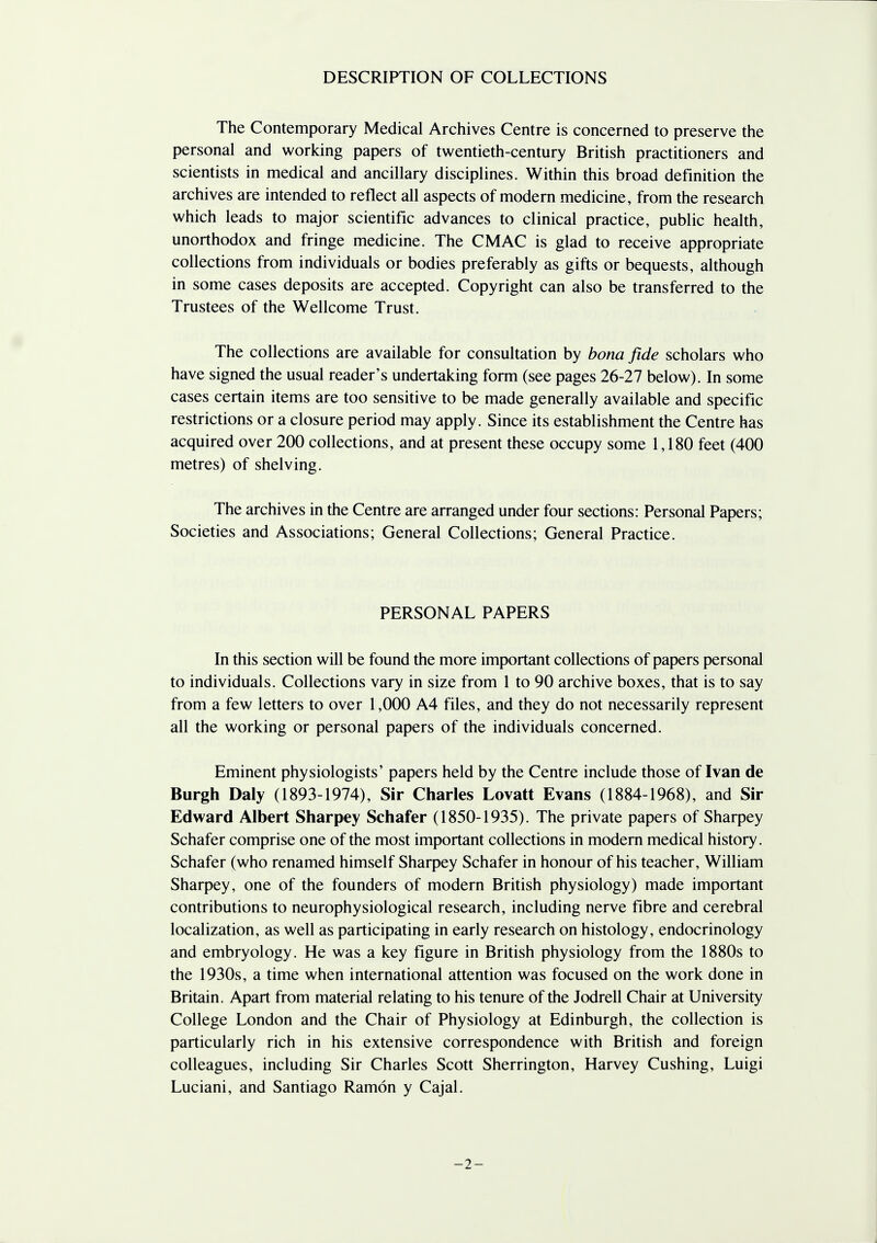 DESCRIPTION OF COLLECTIONS The Contemporary Medical Archives Centre is concerned to preserve the personal and working papers of twentieth-century British practitioners and scientists in medical and ancillary disciplines. Within this broad definition the archives are intended to reflect all aspects of modern medicine, from the research which leads to major scientific advances to clinical practice, public health, unorthodox and fringe medicine. The CMAC is glad to receive appropriate collections from individuals or bodies preferably as gifts or bequests, although in some cases deposits are accepted. Copyright can also be transferred to the Trustees of the Wellcome Trust. The collections are available for consultation by bona fide scholars who have signed the usual reader's undertaking form (see pages 26-27 below). In some cases certain items are too sensitive to be made generally available and specific restrictions or a closure period may apply. Since its establishment the Centre has acquired over 200 collections, and at present these occupy some 1,180 feet (400 metres) of shelving. The archives in the Centre are arranged under four sections: Personal Papers; Societies and Associations; General Collections; General Practice. PERSONAL PAPERS In this section will be found the more important collections of papers personal to individuals. Collections vary in size from 1 to 90 archive boxes, that is to say from a few letters to over 1,000 A4 files, and they do not necessarily represent all the working or personal papers of the individuals concerned. Eminent physiologists' papers held by the Centre include those of Ivan de Burgh Daly (1893-1974), Sir Charles Lovatt Evans (1884-1968), and Sir Edward Albert Sharpey Schafer (1850-1935). The private papers of Sharpey Schafer comprise one of the most important collections in modern medical history. Schafer (who renamed himself Sharpey Schafer in honour of his teacher, William Sharpey, one of the founders of modern British physiology) made important contributions to neurophysiological research, including nerve fibre and cerebral localization, as well as participating in early research on histology, endocrinology and embryology. He was a key figure in British physiology from the 1880s to the 1930s, a time when international attention was focused on the work done in Britain. Apart from material relating to his tenure of the Jodrell Chair at University College London and the Chair of Physiology at Edinburgh, the collection is particularly rich in his extensive correspondence with British and foreign colleagues, including Sir Charles Scott Sherrington, Harvey Cushing, Luigi Luciani, and Santiago Ramon y Cajal. -2-