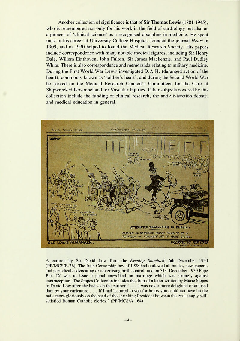 Another collection of significance is that of Sir Thomas Lewis (1881-1945), who is remembered not only for his work in the field of cardiology but also as a pioneer of 'clinical science' as a recognised discipline in medicine. He spent most of his career at University College Hospital, founded the journal Heart in 1909, and in 1930 helped to found the Medical Research Society. His papers include correspondence with many notable medical figures, including Sir Henry Dale, Willem Einthoven, John Fulton, Sir James Mackenzie, and Paul Dudley White. There is also correspondence and memoranda relating to military medicine. During the First World War Lewis investigated D.A.H. (deranged action of the heart), commonly known as 'soldier's heart', and during the Second World War he served on the Medical Research Council's Committees for the Care of Shipwrecked Personnel and for Vascular Injuries. Other subjects covered by this collection include the funding of clinical research, the anti-vivisection debate, and medical education in general. A cartoon by Sir David Low from the Evening Standard, 6th December 1930 (PP/MCS/B.26). The Irish Censorship law of 1928 had outlawed all books, newspapers, and periodicals advocating or advertising birth control, and on 31st December 1930 Pope Pius IX was to issue a papal encyclical on marriage which was strongly against contraception. The Stopes Collection includes the draft of a letter written by Marie Stopes to David Low after she had seen the cartoon '. . . I was never more delighted or amused than by your caricature ... If I had lectured to you for hours you could not have hit the nails more gloriously on the head of the shrinking President between the two smugly self- satisfied Roman Catholic clerics.' (PP/MCS/A. 164). -4-