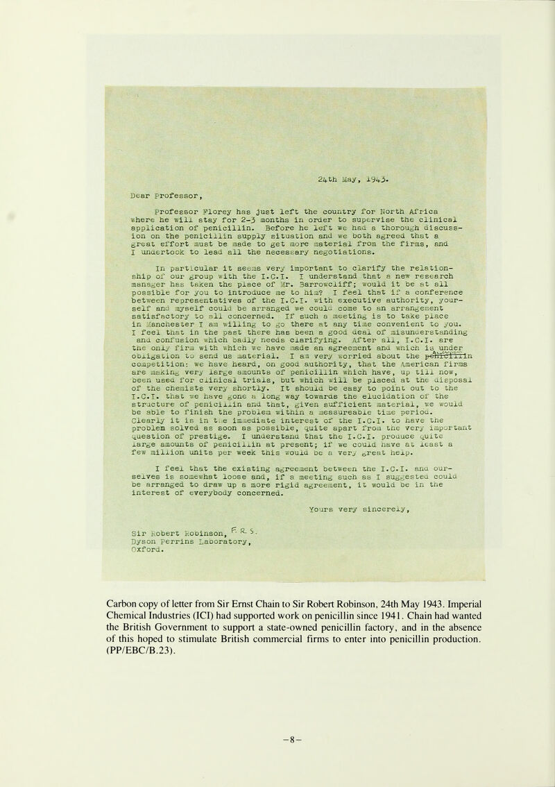 24th May, 1943. Dear professor, professor Plorey has just left the country for North Africa where he will stay for 2-3 months in order to supervise the clinical application of penicillin. Before he left we had. a thorough discuss- ion on the penicillin supply situation and we both agreed that a great effort must he made to get more material from the firms, and I unaertock to lead ail the necessary negotiations. in particular it seems very important to clarify the relation- ship of our group with the I.C.I. I understand that a new research manager has taken the place of Mr. Barrowcliff; would it be at all possible for you to introduce me to him? I feel that if a conference between representatives of the I.C.I, with executive authority, your- self and myself could be arranged we coulu come to an arrangement satisfactory to all concerned. If such a meeting is to take place in .anchester I am willing to go there at any time convenient to you. I feel that in the past there has been a good aeai of misunuerstanding ana confusion which badly needs clarifying. After ail, T.C.I, are the only firm with which we have made an agreement and wnich is undjer obligation to send us material. I am very worried about the pe^ucTiiln competition: we have heard, on good authority, that the American firms are maKin^ very large amounts of penicillin which have, up till now, been usea for cxinical trials, but which will be placed at the uisposal of the chemists very shortly. It should be easy to point out to the I.C.I, that we have gone a long way towards the elucidation or the structure of penicillin and that, given sufficient material, we would be able to finish the problem within a aieasureaoie time periou. Clearly it is in t.:e immediate interest of the I.C.I, to nave the proolen solved as soon as possible, quite apart from the very important question of prestige. I understand that the I.CI. prouuee ^uite large amounts of peniciixin at present; if we could have at xeast a few million units per week this wouxu be a very 6reat hexp. I feel that the existing agreement between the I.C.I, anu our- selves is somewhat loose and, if a meeting such as I suggested could be arranged to draw up a more rigid agreement, it would be in the interest of everybody concerned. yours very sincerexy, Sir 1 obert kobinson, K- - Dyson perrins Laboratory, Oxford. Carbon copy of letter from Sir Ernst Chain to Sir Robert Robinson, 24th May 1943. Imperial Chemical Industries (ICI) had supported work on penicillin since 1941. Chain had wanted the British Government to support a state-owned penicillin factory, and in the absence of this hoped to stimulate British commercial firms to enter into penicillin production. (PP/EBC/B.23). -8-