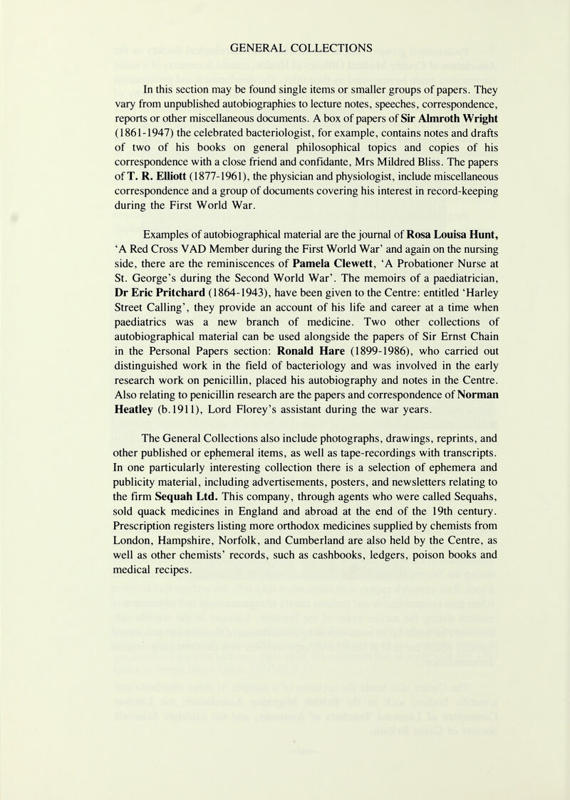 GENERAL COLLECTIONS In this section may be found single items or smaller groups of papers. They vary from unpublished autobiographies to lecture notes, speeches, correspondence, reports or other miscellaneous documents. A box of papers of Sir Almroth Wright (1861-1947) the celebrated bacteriologist, for example, contains notes and drafts of two of his books on general philosophical topics and copies of his correspondence with a close friend and confidante, Mrs Mildred Bliss. The papers of T. R. Elliott (1877-1961), the physician and physiologist, include miscellaneous correspondence and a group of documents covering his interest in record-keeping during the First World War. Examples of autobiographical material are the journal of Rosa Louisa Hunt, 'A Red Cross VAD Member during the First World War' and again on the nursing side, there are the reminiscences of Pamela Clewett, 'A Probationer Nurse at St. George's during the Second World War'. The memoirs of a paediatrician, Dr Eric Pritchard (1864-1943), have been given to the Centre: entitled 'Harley Street Calling', they provide an account of his life and career at a time when paediatrics was a new branch of medicine. Two other collections of autobiographical material can be used alongside the papers of Sir Ernst Chain in the Personal Papers section: Ronald Hare (1899-1986), who carried out distinguished work in the field of bacteriology and was involved in the early research work on penicillin, placed his autobiography and notes in the Centre. Also relating to penicillin research are the papers and correspondence of Norman Heatley (b. 1911), Lord Florey's assistant during the war years. The General Collections also include photographs, drawings, reprints, and other published or ephemeral items, as well as tape-recordings with transcripts. In one particularly interesting collection there is a selection of ephemera and publicity material, including advertisements, posters, and newsletters relating to the firm Sequah Ltd. This company, through agents who were called Sequahs, sold quack medicines in England and abroad at the end of the 19th century. Prescription registers listing more orthodox medicines supplied by chemists from London, Hampshire, Norfolk, and Cumberland are also held by the Centre, as well as other chemists' records, such as cashbooks, ledgers, poison books and medical recipes.