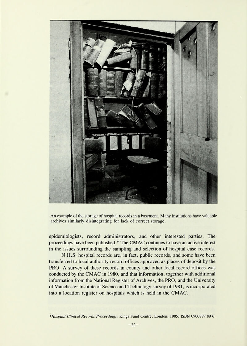 An example of the storage of hospital records in a basement. Many institutions have valuable archives similarly disintegrating for lack of correct storage. epidemiologists, record administrators, and other interested parties. The proceedings have been published.* The CM AC continues to have an active interest in the issues surrounding the sampling and selection of hospital case records. N.H.S. hospital records are, in fact, public records, and some have been transferred to local authority record offices approved as places of deposit by the PRO. A survey of these records in county and other local record offices was conducted by the CMAC in 1980, and that information, together with additional information from the National Register of Archives, the PRO, and the University of Manchester Institute of Science and Technology survey of 1981, is incorporated into a location register on hospitals which is held in the CMAC. *Hospital Clinical Records Proceedings. Kings Fund Centre, London, 1985, ISBN 0900889 89 6. -22-