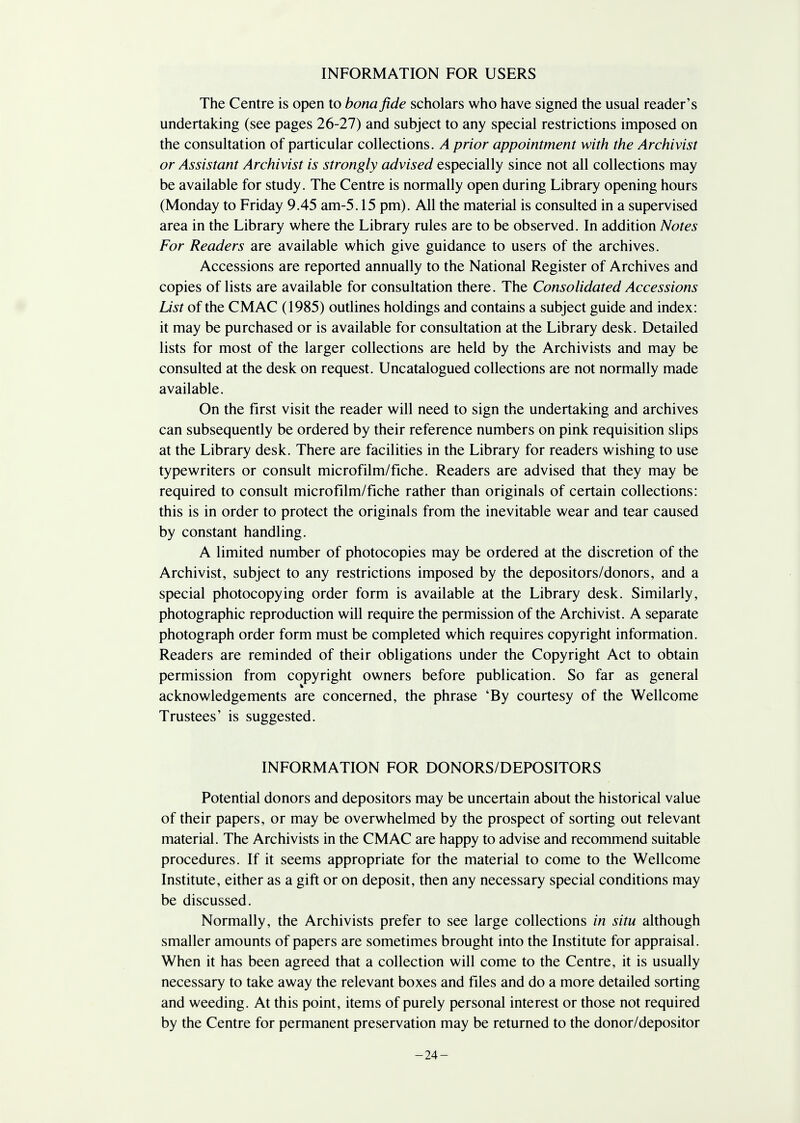 INFORMATION FOR USERS The Centre is open to bona fide scholars who have signed the usual reader's undertaking (see pages 26-27) and subject to any special restrictions imposed on the consultation of particular collections. A prior appointment with the Archivist or Assistant Archivist is strongly advised especially since not all collections may be available for study. The Centre is normally open during Library opening hours (Monday to Friday 9.45 am-5.15 pm). All the material is consulted in a supervised area in the Library where the Library rules are to be observed. In addition Notes For Readers are available which give guidance to users of the archives. Accessions are reported annually to the National Register of Archives and copies of lists are available for consultation there. The Consolidated Accessions List of the CMAC (1985) outlines holdings and contains a subject guide and index: it may be purchased or is available for consultation at the Library desk. Detailed lists for most of the larger collections are held by the Archivists and may be consulted at the desk on request. Uncatalogued collections are not normally made available. On the first visit the reader will need to sign the undertaking and archives can subsequently be ordered by their reference numbers on pink requisition slips at the Library desk. There are facilities in the Library for readers wishing to use typewriters or consult microfilm/fiche. Readers are advised that they may be required to consult microfilm/fiche rather than originals of certain collections: this is in order to protect the originals from the inevitable wear and tear caused by constant handling. A limited number of photocopies may be ordered at the discretion of the Archivist, subject to any restrictions imposed by the depositors/donors, and a special photocopying order form is available at the Library desk. Similarly, photographic reproduction will require the permission of the Archivist. A separate photograph order form must be completed which requires copyright information. Readers are reminded of their obligations under the Copyright Act to obtain permission from copyright owners before publication. So far as general acknowledgements are concerned, the phrase 'By courtesy of the Wellcome Trustees' is suggested. INFORMATION FOR DONORS/DEPOSITORS Potential donors and depositors may be uncertain about the historical value of their papers, or may be overwhelmed by the prospect of sorting out relevant material. The Archivists in the CMAC are happy to advise and recommend suitable procedures. If it seems appropriate for the material to come to the Wellcome Institute, either as a gift or on deposit, then any necessary special conditions may be discussed. Normally, the Archivists prefer to see large collections in situ although smaller amounts of papers are sometimes brought into the Institute for appraisal. When it has been agreed that a collection will come to the Centre, it is usually necessary to take away the relevant boxes and files and do a more detailed sorting and weeding. At this point, items of purely personal interest or those not required by the Centre for permanent preservation may be returned to the donor/depositor -24-