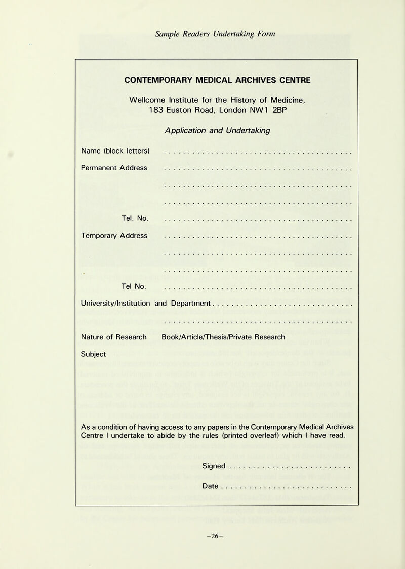 Sample Readers Undertaking Form CONTEMPORARY MEDICAL ARCHIVES CENTRE Wellcome Institute for the History of Medicine, 183 Euston Road, London NW1 2BP Application and Undertaking Name (block letters) Permanent Address Tel. No. Temporary Address Tel No University/Institution and Department Nature of Research Book/Article/Thesis/Private Research Subject As a condition of having access to any papers in the Contemporary Medical Archives Centre I undertake to abide by the rules (printed overleaf) which I have read. Signed Date -26-