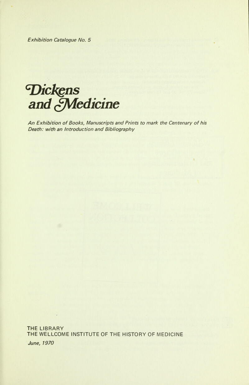 Exhibition Catalogue No. 5 cDickgns and gJWedicine An Exhibition of Books, Manuscripts and Prints to mark the Centenary of his Death: with an Introduction and Bibliography \ THE LIBRARY THE WELLCOME INSTITUTE OF THE HISTORY OF MEDICINE June, 1970