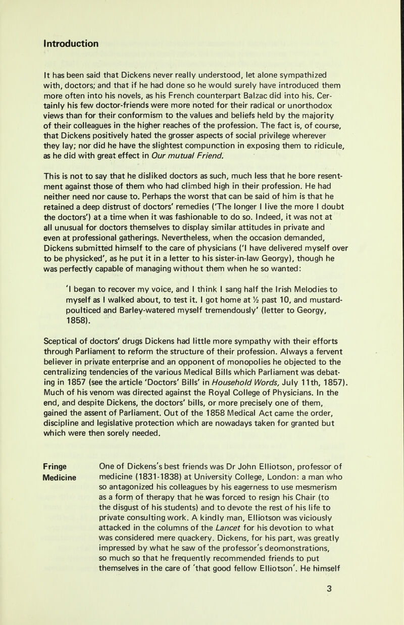 Introduction It has been said that Dickens never really understood, let alone sympathized with, doctors; and that if he had done so he would surely have introduced them more often into his novels, as his French counterpart Balzac did into his. Cer- tainly his few doctor-friends were more noted for their radical or unorthodox views than for their conform ism to the values and beliefs held by the majority of their colleagues in the higher reaches of the profession. The fact is, of course, that Dickens positively hated the grosser aspects of social privilege wherever they lay; nor did he have the slightest compunction in exposing them to ridicule, as he did with great effect in Our mutual Friend. This is not to say that he disliked doctors as such, much less that he bore resent- ment against those of them who had climbed high in their profession. He had neither need nor cause to. Perhaps the worst that can be said of him is that he retained a deep distrust of doctors' remedies (The longer I live the more I doubt the doctors') at a time when it was fashionable to do so. Indeed, it was not at all unusual for doctors themselves to display similar attitudes in private and even at professional gatherings. Nevertheless, when the occasion demanded, Dickens submitted himself to the care of physicians ('I have delivered myself over to be physicked', as he put it in a letter to his sister-in-law Georgy), though he was perfectly capable of managing without them when he so wanted: 'I began to recover my voice, and I think I sang half the Irish Melodies to myself as I walked about, to test it. I got home at Y2 past 10, and mustard- poulticed and Barley-watered myself tremendously' (letter to Georgy, 1858). Sceptical of doctors' drugs Dickens had little more sympathy with their efforts through Parliament to reform the structure of their profession. Always a fervent believer in private enterprise and an opponent of monopolies he objected to the centralizing tendencies of the various Medical Bills which Parliament was debat- ing in 1857 (see the article 'Doctors' Bills' in Household Words, July 11th, 1857). Much of his venom was directed against the Royal College of Physicians. In the end, and despite Dickens, the doctors' bills, or more precisely one of them, gained the assent of Parliament. Out of the 1858 Medical Act came the order, discipline and legislative protection which are nowadays taken for granted but which were then sorely needed. Fringe One of Dickens's best friends was Dr John Elliotson, professor of Medicine medicine (1831-1838) at University College, London: a man who so antagonized his colleagues by his eagerness to use mesmerism as a form of therapy that he was forced to resign his Chair (to the disgust of his students) and to devote the rest of his life to private consulting work. A kindly man, Elliotson was viciously attacked in the columns of the Lancet for his devotion to what was considered mere quackery. Dickens, for his part, was greatly impressed by what he saw of the professor's deomonstrations, so much so that he frequently recommended friends to put themselves in the care of 'that good fellow Elliotson'. He himself