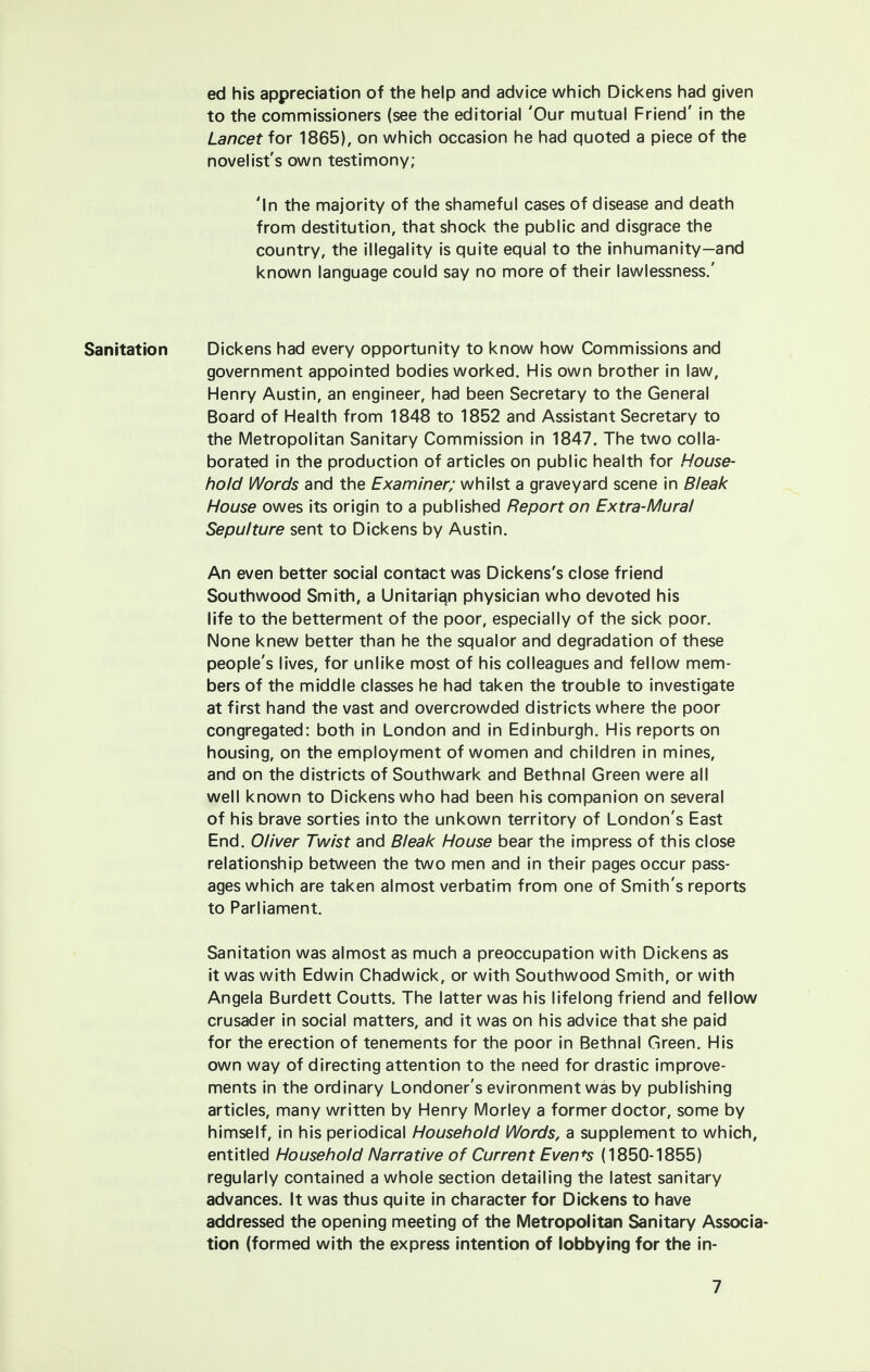 ed his appreciation of the help and advice which Dickens had given to the commissioners (see the editorial 'Our mutual Friend' in the Lancet for 1865), on which occasion he had quoted a piece of the novelist's own testimony; 'In the majority of the shameful cases of disease and death from destitution, that shock the public and disgrace the country, the illegality is quite equal to the inhumanity—and known language could say no more of their lawlessness.' Sanitation Dickens had every opportunity to know how Commissions and government appointed bodies worked. His own brother in law, Henry Austin, an engineer, had been Secretary to the General Board of Health from 1848 to 1852 and Assistant Secretary to the Metropolitan Sanitary Commission in 1847. The two colla- borated in the production of articles on public health for House- hold Words and the Examiner; whilst a graveyard scene in Bleak House owes its origin to a published Report on Extra-Mural Sepulture sent to Dickens by Austin. An even better social contact was Dickens's close friend Southwood Smith, a Unitarian physician who devoted his life to the betterment of the poor, especially of the sick poor. None knew better than he the squalor and degradation of these people's lives, for unlike most of his colleagues and fellow mem- bers of the middle classes he had taken the trouble to investigate at first hand the vast and overcrowded districts where the poor congregated: both in London and in Edinburgh. His reports on housing, on the employment of women and children in mines, and on the districts of Southwark and Bethnal Green were all well known to Dickens who had been his companion on several of his brave sorties into the unkown territory of London's East End. Oliver Twist and Bleak House bear the impress of this close relationship between the two men and in their pages occur pass- ages which are taken almost verbatim from one of Smith's reports to Parliament. Sanitation was almost as much a preoccupation with Dickens as it was with Edwin Chadwick, or with Southwood Smith, or with Angela Burdett Coutts. The latter was his lifelong friend and fellow crusader in social matters, and it was on his advice that she paid for the erection of tenements for the poor in Bethnal Green. His own way of directing attention to the need for drastic improve- ments in the ordinary Londoner's evironment was by publishing articles, many written by Henry Morley a former doctor, some by himself, in his periodical Household Words, a supplement to which, entitled Household Narrative of Current Even+s (1850-1855) regularly contained a whole section detailing the latest sanitary advances. It was thus quite in character for Dickens to have addressed the opening meeting of the Metropolitan Sanitary Associa tion (formed with the express intention of lobbying for the in-