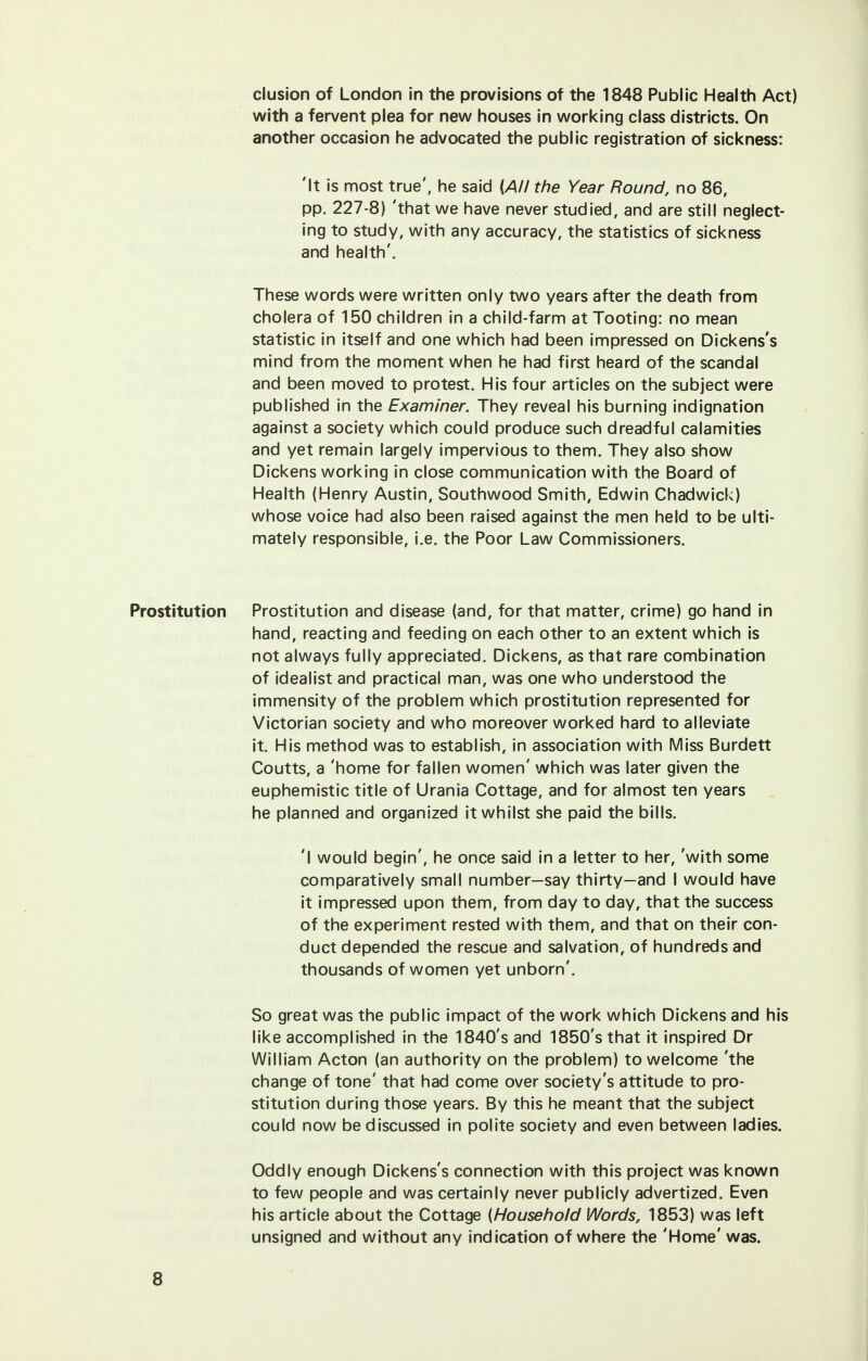 elusion of London in the provisions of the 1848 Public Health Act) with a fervent plea for new houses in working class districts. On another occasion he advocated the public registration of sickness: 'It is most true', he said {All the Year Round, no 86, pp. 227-8) 'that we have never studied, and are still neglect- ing to study, with any accuracy, the statistics of sickness and health'. These words were written only two years after the death from cholera of 150 children in a child-farm at Tooting: no mean statistic in itself and one which had been impressed on Dickens's mind from the moment when he had first heard of the scandal and been moved to protest. His four articles on the subject were published in the Examiner. They reveal his burning indignation against a society which could produce such dreadful calamities and yet remain largely impervious to them. They also show Dickens working in close communication with the Board of Health (Henry Austin, Southwood Smith, Edwin Chadwick) whose voice had also been raised against the men held to be ulti- mately responsible, i.e. the Poor Law Commissioners. Prostitution Prostitution and disease (and, for that matter, crime) go hand in hand, reacting and feeding on each other to an extent which is not always fully appreciated. Dickens, as that rare combination of idealist and practical man, was one who understood the immensity of the problem which prostitution represented for Victorian society and who moreover worked hard to alleviate it. His method was to establish, in association with Miss Burdett Coutts, a 'home for fallen women' which was later given the euphemistic title of Urania Cottage, and for almost ten years he planned and organized it whilst she paid the bills. 'I would begin', he once said in a letter to her, 'with some comparatively small number—say thirty—and I would have it impressed upon them, from day to day, that the success of the experiment rested with them, and that on their con- duct depended the rescue and salvation, of hundreds and thousands of women yet unborn'. So great was the public impact of the work which Dickens and his like accomplished in the 1840's and 1850's that it inspired Dr William Acton (an authority on the problem) to welcome 'the change of tone' that had come over society's attitude to pro- stitution during those years. By this he meant that the subject could now be discussed in polite society and even between ladies. Oddly enough Dickens's connection with this project was known to few people and was certainly never publicly advertized. Even his article about the Cottage (Household Words, 1853) was left unsigned and without any indication of where the 'Home' was.