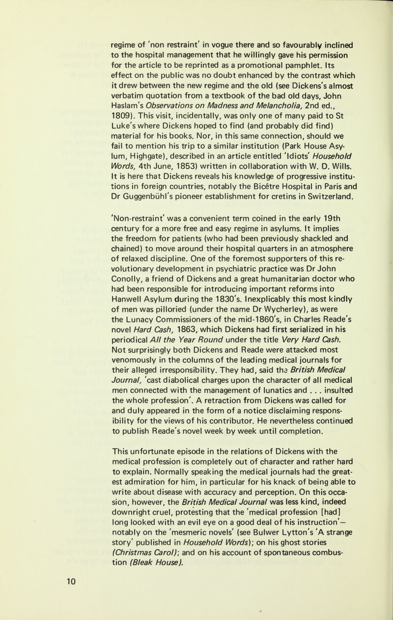 regime of 'non restraint' in vogue there and so favourably inclined to the hospital management that he willingly gave his permission for the article to be reprinted as a promotional pamphlet. Its effect on the public was no doubt enhanced by the contrast which it drew between the new regime and the old (see Dickens's almost verbatim quotation from a textbook of the bad old days, John Haslam's Observations on Madness and Melancholia, 2nd ed., 1809). This visit, incidentally, was only one of many paid to St Luke's where Dickens hoped to find (and probably did find) material for his books. Nor, in this same connection, should we fail to mention his trip to a similar institution (Park House Asy- lum, Highgate), described in an article entitled 'Idiots' Household Words, 4th June, 1853) written in collaboration with W. D. Wills. It is here that Dickens reveals his knowledge of progressive institu- tions in foreign countries, notably the Bicetre Hospital in Paris and Dr Guggenbuhl's pioneer establishment for cretins in Switzerland. 'Non-restraint' was a convenient term coined in the early 19th century for a more free and easy regime in asylums. It implies the freedom for patients (who had been previously shackled and chained) to move around their hospital quarters in an atmosphere of relaxed discipline. One of the foremost supporters of this re- volutionary development in psychiatric practice was Dr John Conolly, a friend of Dickens and a great humanitarian doctor who had been responsible for introducing important reforms into Hanwell Asylum during the 1830's. Inexplicably this most kindly of men was pilloried (under the name Dr Wycherley), as were the Lunacy Commissioners of the mid-1860's, in Charles Reade's novel Hard Cash, 1863, which Dickens had first serialized in his periodical All the Year Round under the title Very Hard Cash. Not surprisingly both Dickens and Reade were attacked most venomously in the columns of the leading medical journals for their alleged irresponsibility. They had, said th3 British Medical Journal, 'cast diabolical charges upon the character of all medical men connected with the management of lunatics and . . . insulted the whole profession'. A retraction from Dickens was called for and duly appeared in the form of a notice disclaiming respons- ibility for the views of his contributor. He nevertheless continued to publish Reade's novel week by week until completion. This unfortunate episode in the relations of Dickens with the medical profession is completely out of character and rather hard to explain. Normally speaking the medical journals had the great- est admiration for him, in particular for his knack of being able to write about disease with accuracy and perception. On this occa- sion, however, the British Medical Journal was less kind, indeed downright cruel, protesting that the 'medical profession [had] long looked with an evil eye on a good deal of his instruction'— notably on the 'mesmeric novels' (see Bulwer Lytton's 'A strange story' published in Household Words); on his ghost stories (Christmas Carol)', and on his account of spontaneous combus- tion (Bleak House).