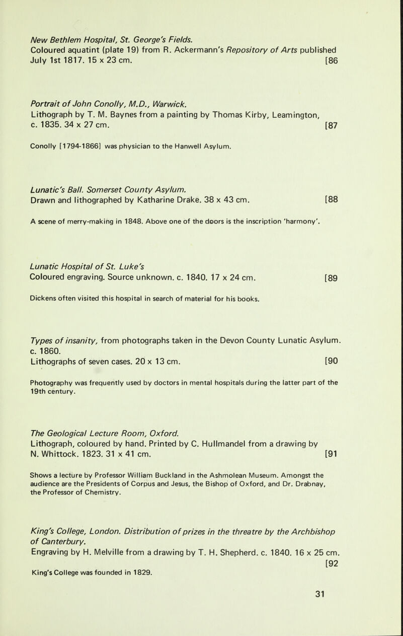 New Beth/em Hospital, St. George's Fields. Coloured aquatint (plate 19) from R. Ackermann's Repository of Arts published July 1st 1817. 15 x 23 cm. [86 Portrait of John Conolly, M.D., Warwick. Lithograph by T. M. Baynes from a painting by Thomas Kirby, Leamington, c. 1835. 34 x 27 cm. [87 Conolly [1794-1866] was physician to the Hanwell Asylum. Lunatic's Ball. Somerset County Asylum. Drawn and lithographed by Katharine Drake. 38 x 43 cm. [88 A scene of merry-making in 1848. Above one of the doors is the inscription 'harmony'. Lunatic Hospital of St. Luke's Coloured engraving. Source unknown, c. 1840. 17 x 24 cm. [89 Dickens often visited this hospital in search of material for his books. Types of insanity, from photographs taken in the Devon County Lunatic Asylum, c. 1860. Lithographs of seven cases. 20 x 13 cm. [90 Photography was frequently used by doctors in mental hospitals during the latter part of the 19th century. The Geological Lecture Room, Oxford. Lithograph, coloured by hand. Printed by C. Hullmandel from a drawing by N. Whittock. 1823. 31 x 41 cm. [91 Shows a lecture by Professor William Buckland in the Ashmolean Museum. Amongst the audience are the Presidents of Corpus and Jesus, the Bishop of Oxford, and Dr. Drabnay, the Professor of Chemistry. King's College, London. Distribution of prizes in the threatre by the Archbishop of Canterbury. Engraving by H. Melville from a drawing by T. H. Shepherd, c. 1840. 16 x 25 cm. [92 King's College was founded in 1829.