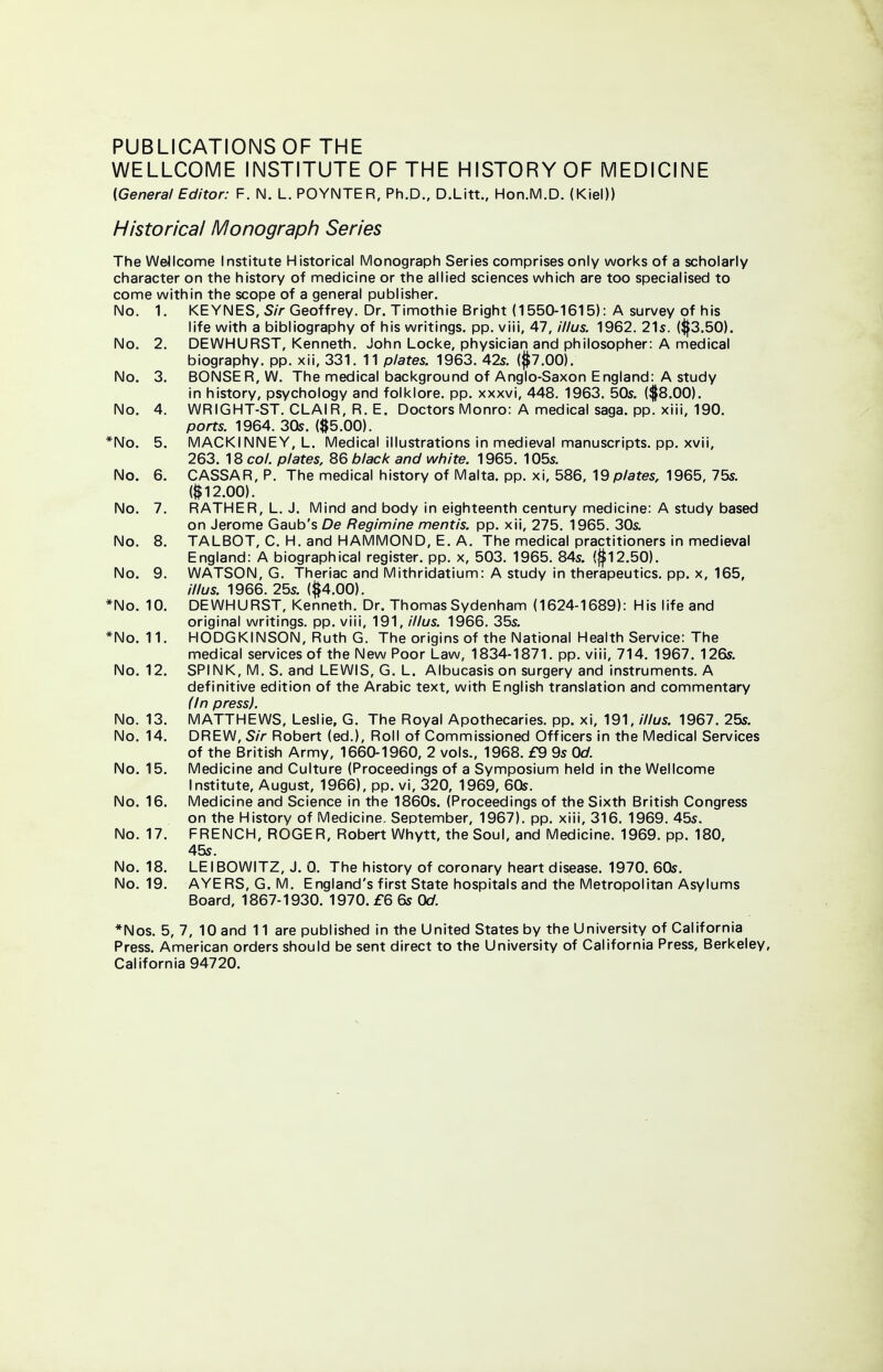 PUBLICATIONS OF THE WELLCOME INSTITUTE OF THE HISTORY OF MEDICINE (General Editor: F. N. L. POYNTER, Ph.D., D.Litt., Hon.M.D. (Kiel)) Historical Monograph Series The Wellcome Institute Historical Monograph Series comprises only works of a scholarly character on the history of medicine or the allied sciences which are too specialised to come within the scope of a general publisher. No. 1. KEYNES, Sir Geoffrey. Dr. Timothie Bright (1550-1615): A survey of his life with a bibliography of his writings, pp. viii, 47, illus. 1962. 21s. ($3.50). No. 2. DEWHURST, Kenneth. John Locke, physician and philosopher: A medical biography, pp. xii, 331. 11 plates. 1963. 42s. (#7.00). No. 3. BONSER, W. The medical background of Anglo-Saxon England: A study in history, psychology and folklore, pp. xxxvi, 448. 1963. 50s. ($8.00). No. 4. WRIGHT-ST. CLAIR, R. E. Doctors Monro: A medical saga. pp. xiii, 190. ports. 1964. 30s. ($5.00). *No. 5. MACKINNEY, L. Medical illustrations in medieval manuscripts, pp. xvii, 263. 18 col. plates, 86 black and white. 1965. 105s. No. 6. CASSAR, P. The medical history of Malta, pp. xi, 586, Opiates, 1965, 75s. $12.00). No. 7. RATHER, L.J. Mind and body in eighteenth century medicine: A study based on Jerome Gaub's De Regimine mentis, pp. xii, 275. 1965. 30s. No. 8. TALBOT, C. H. and HAMMOND, E. A. The medical practitioners in medieval England: A biographical register, pp. x, 503. 1965. 84s. (#12.50). No. 9. WATSON, G. Theriac and Mithridatium: A study in therapeutics, pp. x, 165, illus. 1966. 25s. (#4.00). *No. 10. DEWHURST, Kenneth. Dr. Thomas Sydenham (1624-1689): His life and original writings, pp. viii, 191, illus. 1966. 35s. *No. 11. HODGKINSON, Ruth G. The origins of the National Health Service: The medical services of the New Poor Law, 1834-1871. pp. viii, 714. 1967. 126s. No. 12. SPINK, M. S. and LEWIS, G. L. Albucasis on surgery and instruments. A definitive edition of the Arabic text, with English translation and commentary (In press). No. 13. MATTHEWS, Leslie, G. The Royal Apothecaries, pp. xi, 191, illus. 1967. 25s. No. 14. DREW, Sir Robert (ed.), Roll of Commissioned Officers in the Medical Services of the British Army, 1660-1960, 2 vols., 1968. £9 9s Od. No. 15. Medicine and Culture (Proceedings of a Symposium held in the Wellcome Institute, August, 1966), pp. vi, 320, 1969, 60s. No. 16. Medicine and Science in the 1860s. (Proceedings of the Sixth British Congress on the History of Medicine. September, 1967). pp. xiii, 316. 1969. 45s, No. 17. FRENCH, ROGER, Robert Whytt, the Soul, and Medicine. 1969. pp. 180, 45s. No. 18. LEIBOWITZ, J. 0. The history of coronary heart disease. 1970. 60s. No. 19. AYERS, G. M. England's first State hospitals and the Metropolitan Asylums Board, 1867-1930. 1970. £6 6s Od. *Nos. 5, 7, 10 and 11 are published in the United States by the University of California Press. American orders should be sent direct to the University of California Press, Berkeley, California 94720.