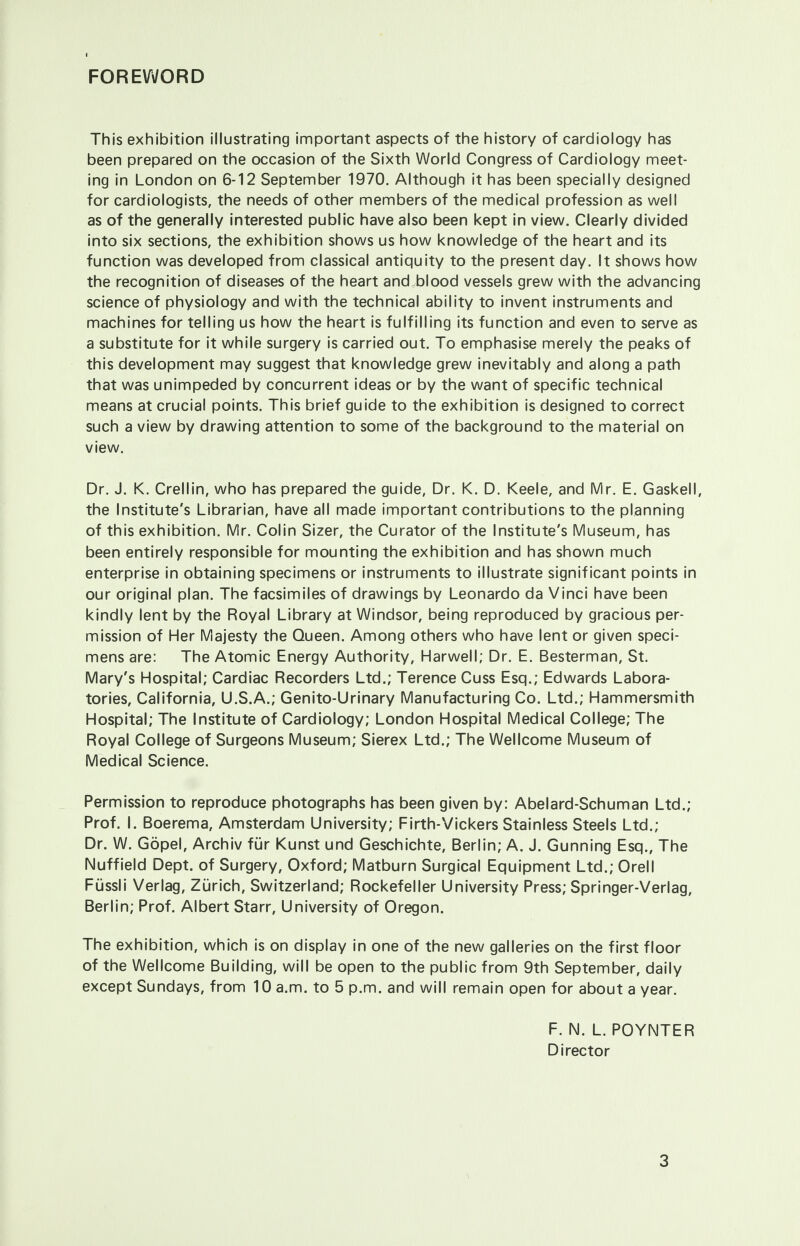 FOREWORD This exhibition illustrating important aspects of the history of cardiology has been prepared on the occasion of the Sixth World Congress of Cardiology meet- ing in London on 6-12 September 1970. Although it has been specially designed for cardiologists, the needs of other members of the medical profession as well as of the generally interested public have also been kept in view. Clearly divided into six sections, the exhibition shows us how knowledge of the heart and its function was developed from classical antiquity to the present day. It shows how the recognition of diseases of the heart and.blood vessels grew with the advancing science of physiology and with the technical ability to invent instruments and machines for telling us how the heart is fulfilling its function and even to serve as a substitute for it while surgery is carried out. To emphasise merely the peaks of this development may suggest that knowledge grew inevitably and along a path that was unimpeded by concurrent ideas or by the want of specific technical means at crucial points. This brief guide to the exhibition is designed to correct such a view by drawing attention to some of the background to the material on view. Dr. J. K. Crellin, who has prepared the guide, Dr. K. D. Keele, and Mr. E. Gaskell, the Institute's Librarian, have all made important contributions to the planning of this exhibition. Mr. Colin Sizer, the Curator of the Institute's Museum, has been entirely responsible for mounting the exhibition and has shown much enterprise in obtaining specimens or instruments to illustrate significant points in our original plan. The facsimiles of drawings by Leonardo da Vinci have been kindly lent by the Royal Library at Windsor, being reproduced by gracious per- mission of Her Majesty the Queen. Among others who have lent or given speci- mens are: The Atomic Energy Authority, Harwell; Dr. E. Besterman, St. Mary's Hospital; Cardiac Recorders Ltd.; Terence Cuss Esq.; Edwards Labora- tories, California, U.S.A.; Genito-Urinary Manufacturing Co. Ltd.; Hammersmith Hospital; The Institute of Cardiology; London Hospital Medical College; The Royal College of Surgeons Museum; Sierex Ltd.; The Wellcome Museum of Medical Science. Permission to reproduce photographs has been given by: Abelard-Schuman Ltd.; Prof. I. Boerema, Amsterdam University; Firth-Vickers Stainless Steels Ltd.; Dr. W. Gopel, Archiv fur Kunst und Geschichte, Berlin; A. J. Gunning Esq., The Nuffield Dept. of Surgery, Oxford; Matburn Surgical Equipment Ltd.; Orell Fussli Verlag, Zurich, Switzerland; Rockefeller University Press; Springer-Verlag, Berlin; Prof. Albert Starr, University of Oregon. The exhibition, which is on display in one of the new galleries on the first floor of the Wellcome Building, will be open to the public from 9th September, daily except Sundays, from 10 a.m. to 5 p.m. and will remain open for about a year. F. N. L. POYNTER Director