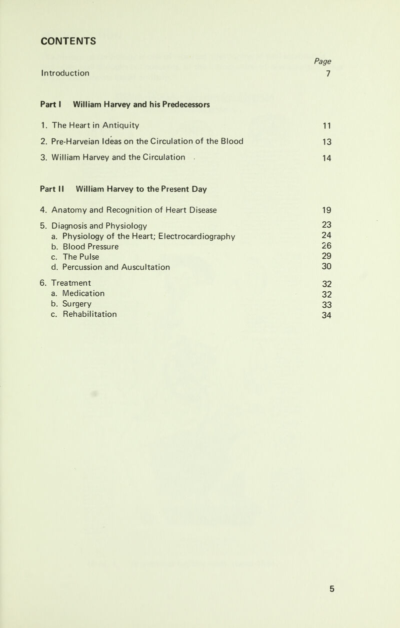 CONTENTS Page Introduction 7 Part I William Harvey and his Predecessors 1. The Heart in Antiquity 11 2. Pre-Harveian Ideas on the Circulation of the Blood 13 3. William Harvey and the Circulation . 14 Part II William Harvey to the Present Day 4. Anatomy and Recognition of Heart Disease 19 5. Diagnosis and Physiology 23 a. Physiology of the Heart; Electrocardiography 24 b. Blood Pressure 26 c. The Pulse 29 d. Percussion and Auscultation 30 6. Treatment 32 a. Medication 32 b. Surgery 33 c. Rehabilitation 34