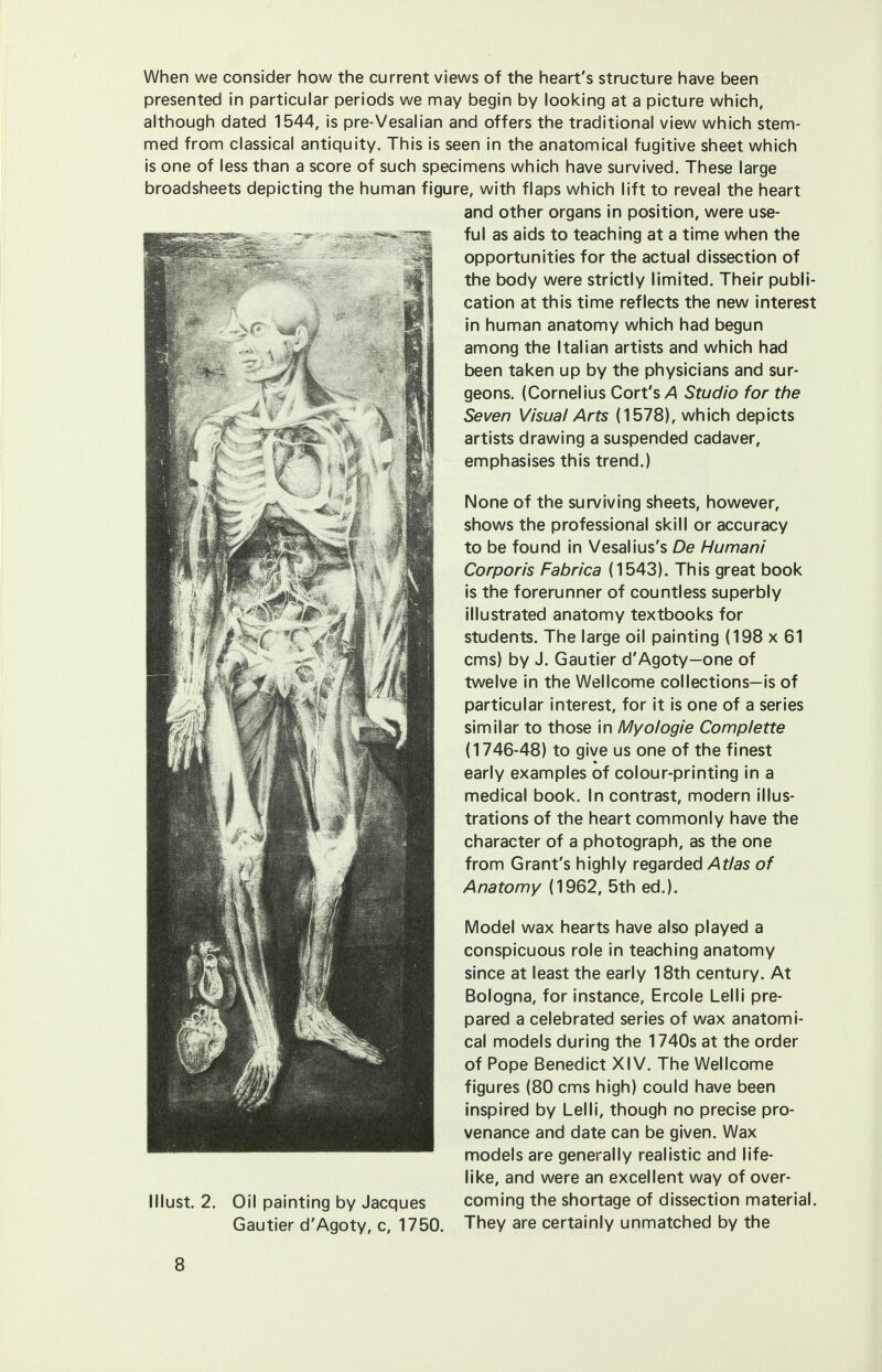 When we consider how the current views of the heart's structure have been presented in particular periods we may begin by looking at a picture which, although dated 1544, is pre-Vesalian and offers the traditional view which stem- med from classical antiquity. This is seen in the anatomical fugitive sheet which is one of less than a score of such specimens which have survived. These large broadsheets depicting the human figure, with flaps which lift to reveal the heart and other organs in position, were use- ful as aids to teaching at a time when the opportunities for the actual dissection of the body were strictly limited. Their publi- cation at this time reflects the new interest in human anatomy which had begun among the Italian artists and which had been taken up by the physicians and sur- geons. (Cornelius Cort's>4 Studio for the Seven Visual Arts (1578), which depicts artists drawing a suspended cadaver, emphasises this trend.) None of the surviving sheets, however, shows the professional skill or accuracy to be found in Vesalius's De Human/' Corporis Fabrica (1543). This great book is the forerunner of countless superbly illustrated anatomy textbooks for students. The large oil painting (198 x 61 cms) by J. Gautier d'Agoty—one of twelve in the Wellcome collections—is of particular interest, for it is one of a series similar to those in Myologie Complette (1746-48) to give us one of the finest early examples of colour-printing in a medical book. In contrast, modern illus- trations of the heart commonly have the character of a photograph, as the one from Grant's highly regarded Atlas of Anatomy (1962, 5th ed.). Model wax hearts have also played a conspicuous role in teaching anatomy since at least the early 18th century. At Bologna, for instance, Ercole Lelli pre- pared a celebrated series of wax anatomi- cal models during the 1740s at the order of Pope Benedict XIV. The Wellcome figures (80 cms high) could have been inspired by Lelli, though no precise pro- venance and date can be given. Wax models are generally realistic and life- like, and were an excellent way of over- coming the shortage of dissection material. They are certainly unmatched by the lllust. 2. Oil painting by Jacques Gautier d'Agoty, c, 1750.