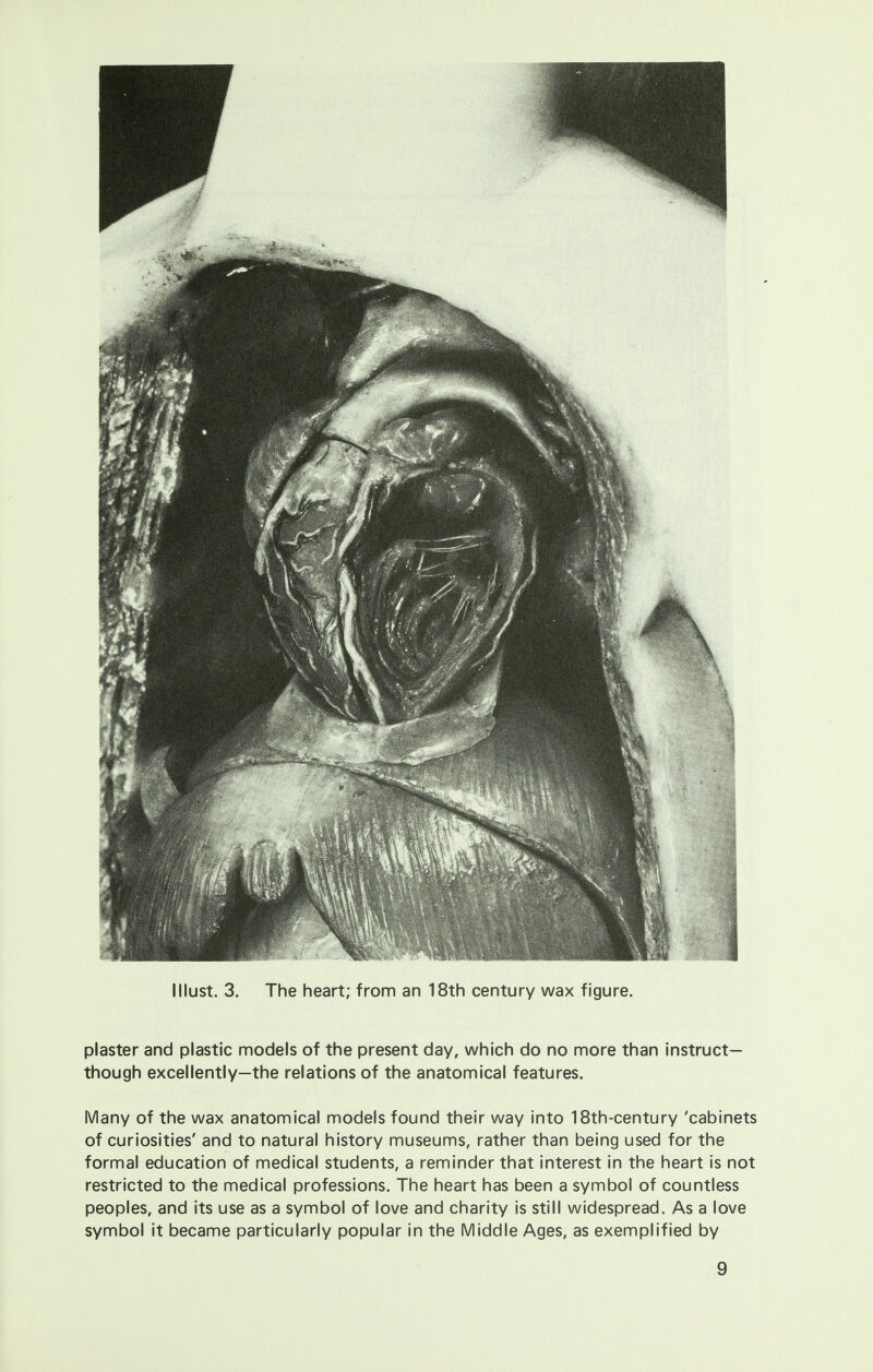 I Must. 3. The heart; from an 18th century wax figure. plaster and plastic models of the present day, which do no more than instruct- though excellently—the relations of the anatomical features. Many of the wax anatomical models found their way into 18th-century 'cabinets of curiosities' and to natural history museums, rather than being used for the formal education of medical students, a reminder that interest in the heart is not restricted to the medical professions. The heart has been a symbol of countless peoples, and its use as a symbol of love and charity is still widespread. As a love symbol it became particularly popular in the Middle Ages, as exemplified by