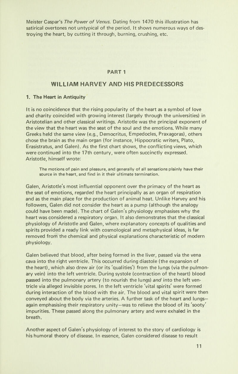 Meister Caspar's The Power of Venus. Dating from 1470 this illustration has satirical overtones not untypical of the period. It shows numerous ways of des- troying the heart, by cutting it through, burning, crushing, etc. PART 1 WILLIAM HARVEY AND HIS PREDECESSORS 1. The Heart in Antiquity It is no coincidence that the rising popularity of the heart as a symbol of love and charity coincided with growing interest (largely through the universities) in Aristotelian and other classical writings. Aristotle was the principal exponent of the view that the heart was the seat of the soul and the emotions. While many Greeks held the same view (e.g., Democritus, Empedocles, Praxagoras), others chose the brain as the main organ (for instance, Hippocratic writers, Plato, Erasistratus, and Galen). As the first chart shows, the conflicting views, which were continued into the 17th century, were often succinctly expressed. Aristotle, himself wrote: The motions of pain and pleasure, and generally of all sensations plainly have their source in the heart, and find in it their ultimate termination. Galen, Aristotle's most influential opponent over the primacy of the heart as the seat of emotions, regarded the heart principally as an organ of respiration and as the main place for the production of animal heat. Unlike Harvey and his followers, Galen did not consider the heart as a pump (although the analogy could have been made). The chart of Galen's physiology emphasises why the heart was considered a respiratory organ. It also demonstrates that the classical physiology of Aristotle and Galen, where explanatory concepts of qualities and spirits provided a ready link with cosmological and metaphysical ideas, is far removed from the chemical and physical explanations characteristic of modern physiology. Galen believed that blood, after being formed in the liver, passed via the vena cava into the right ventricle. This occurred during diastole (the expansion of the heart), which also drew air (or its 'qualities') from the lungs (via the pulmon- ary vein) into the left ventricle. During systole (contraction of the heart) blood passed into the pulmonary artery (to nourish the lungs) and into the left ven- tricle via alleged invisible pores. In the left ventricle 'vital spirits' were formed during interaction of the blood with the air. The blood and vital spirit were then conveyed about the body via the arteries. A further task of the heart and lungs— again emphasising their respiratory unity—was to relieve the blood of its 'sooty' impurities. These passed along the pulmonary artery and were exhaled in the breath. Another aspect of Galen's physiology of interest to the story of cardiology is his humoral theory of disease. In essence, Galen considered disease to result