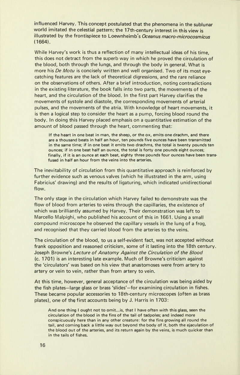 influenced Harvey. This concept postulated that the phenomena in the sublunar world imitated the celestial pattern; the 17th-century interest in this view is illustrated by the frontispiece to Loewnheimb's Oceanus macro-microcosmicus (1664). While Harvey's work is thus a reflection of many intellectual ideas of his time, this does not detract from the superb way in which he proved the circulation of the blood, both through the lungs, and through the body in general. What is more his De Mow is concisely written and well organised. Two of its most eye- catching features are the lack of theoretical digressions, and the rare reliance on the observations of others. After a brief introduction, noting contradictions in the existing literature, the book falls into two parts, the movements of the heart, and the circulation of the blood. In the first part Harvey clarifies the movements of systole and diastole, the corresponding movements of arterial pulses, and the movements of the atria. With knowledge of heart movements, it is then a logical step to consider the heart as a pump, forcing blood round the body. In doing this Harvey placed emphasis on a quantitative estimation of the amount of blood passed through the heart, commenting that: If the heart in one beat in man, the sheep, or the ox, emits one drachm, and there are a thousand beats in half an hour, ten pounds five ounces have been transmitted in the same time; if in one beat it emits two drachms, the total is twenty pounds ten ounces; if in one beat half an ounce, the total is forty one pounds eight ounces; finally, if it is an ounce at each beat, eighty three pounds four ounces have been trans- fused in half an hour from the veins into the arteries. The inevitability of circulation from this quantitative approach is reinforced by further evidence such as venous valves (which he illustrated in the arm, using Fabricius' drawing) and the results of ligaturing, which indicated unidirectional flow. The only stage in the circulation which Harvey failed to demonstrate was the flow of blood from arteries to veins through the capillaries, the existence of which was brilliantly assumed by Harvey. Their demonstration was left to Marcello Malpighi, who published his account of this in 1661. Using a small compound microscope he observed the capillary vessels in the lung of a frog, and recognised that they carried blood from the arteries to the veins. The circulation of the blood, to us a self-evident fact, was not accepted without frank opposition and reasoned criticism, some of it lasting into the 18th century. Joseph Browne's Lecture of Anatomy Against the Circulation of the Blood (c. 1701) is an interesting late example. Much of Browne's criticism against the 'circulators' was based on his view that anastomoses were from artery to artery or vein to vein, rather than from artery to vein. At this time, however, general acceptance of the circulation was being aided by the fish plates—large glass or brass 'slides'—for examining circulation in fishes. These became popular accessories to 18th-century microscopes (often as brass plates), one of the first accounts being by J. Harris in 1703: And one thing I ought not to omit...is, that I have often with this glass, seen the circulation of the blood in the fins of the tail of tadpoles; and indeed more conspicuously here than in any other creature: for the fins growing all round the tail, and coming back a little way out beyond the body of it, both the ejaculation of the blood out of the arteries, and its return again by the veins, is much quicker than in the tails of fishes.