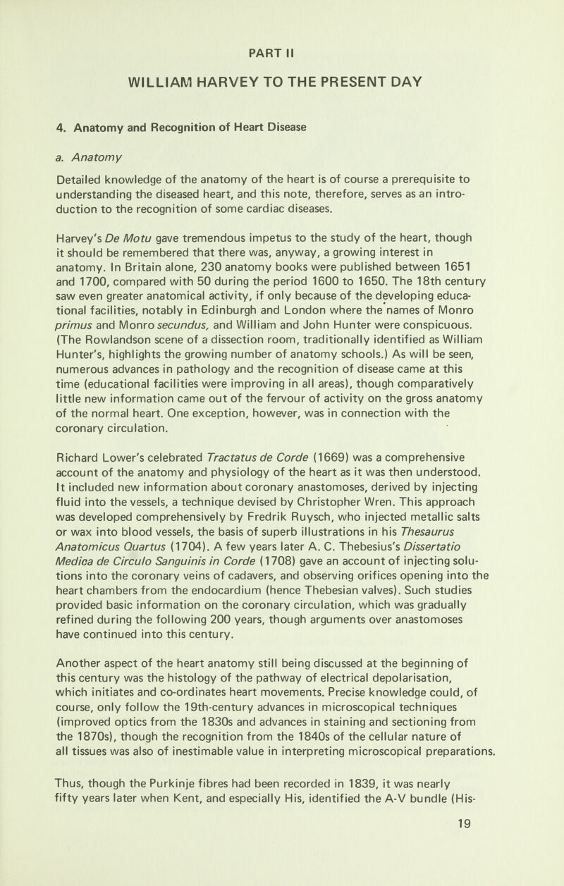 PART II WILLIAM HARVEY TO THE PRESENT DAY 4. Anatomy and Recognition of Heart Disease a. Anatomy Detailed knowledge of the anatomy of the heart is of course a prerequisite to understanding the diseased heart, and this note, therefore, serves as an intro- duction to the recognition of some cardiac diseases. Harvey's De Motu gave tremendous impetus to the study of the heart, though it should be remembered that there was, anyway, a growing interest in anatomy. In Britain alone, 230 anatomy books were published between 1651 and 1700, compared with 50 during the period 1600 to 1650. The 18th century saw even greater anatomical activity, if only because of the developing educa- tional facilities, notably in Edinburgh and London where the names of Monro primus and Monro secundus, and William and John Hunter were conspicuous. (The Rowlandson scene of a dissection room, traditionally identified as William Hunter's, highlights the growing number of anatomy schools.) As will be seen, numerous advances in pathology and the recognition of disease came at this time (educational facilities were improving in all areas), though comparatively little new information came out of the fervour of activity on the gross anatomy of the normal heart. One exception, however, was in connection with the coronary circulation. Richard Lower's celebrated Tractatus de Corde (1669) was a comprehensive account of the anatomy and physiology of the heart as it was then understood. It included new information about coronary anastomoses, derived by injecting fluid into the vessels, a technique devised by Christopher Wren. This approach was developed comprehensively by Fredrik Ruysch, who injected metallic salts or wax into blood vessels, the basis of superb illustrations in his Thesaurus Anatomicus Quartus (1704). A few years later A. C. Thebesius's Dissertatio Medica de Circulo Sanguinis in Corde (1708) gave an account of injecting solu- tions into the coronary veins of cadavers, and observing orifices opening into the heart chambers from the endocardium (hence Thebesian valves). Such studies provided basic information on the coronary circulation, which was gradually refined during the following 200 years, though arguments over anastomoses have continued into this century. Another aspect of the heart anatomy still being discussed at the beginning of this century was the histology of the pathway of electrical depolarisation, which initiates and co-ordinates heart movements. Precise knowledge could, of course, only follow the 19th-century advances in microscopical techniques (improved optics from the 1830s and advances in staining and sectioning from the 1870s), though the recognition from the 1840s of the cellular nature of all tissues was also of inestimable value in interpreting microscopical preparations. Thus, though the Purkinje fibres had been recorded in 1839, it was nearly fifty years later when Kent, and especially His, identified the A-V bundle (His-