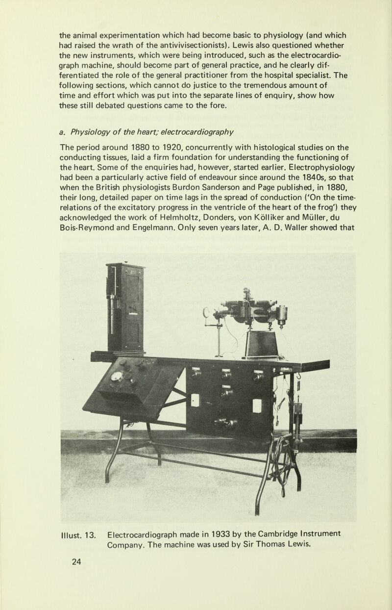 the animal experimentation which had become basic to physiology (and which had raised the wrath of the antivivisectionists). Lewis also questioned whether the new instruments, which were being introduced, such as the electrocardio- graph machine, should become part of general practice, and he clearly dif- ferentiated the role of the general practitioner from the hospital specialist. The following sections, which cannot do justice to the tremendous amount of time and effort which was put into the separate lines of enquiry, show how these still debated questions came to the fore. a. Physiology of the heart; electrocardiography The period around 1880 to 1920, concurrently with histological studies on the conducting tissues, laid a firm foundation for understanding the functioning of the heart. Some of the enquiries had, however, started earlier. Electrophysiology had been a particularly active field of endeavour since around the 1840s, so that when the British physiologists Burdon Sanderson and Page published, in 1880, their long, detailed paper on time lags in the spread of conduction ('On the time- relations of the excitatory progress in the ventricle of the heart of the frog') they acknowledged the work of Helmholtz, Donders, von Kolliker and Muller, du Bois-Reymond and Engelmann. Only seven years later, A. D. Waller showed that lllust. 13. Electrocardiograph made in 1933 by the Cambridge Instrument Company. The machine was used by Sir Thomas Lewis.