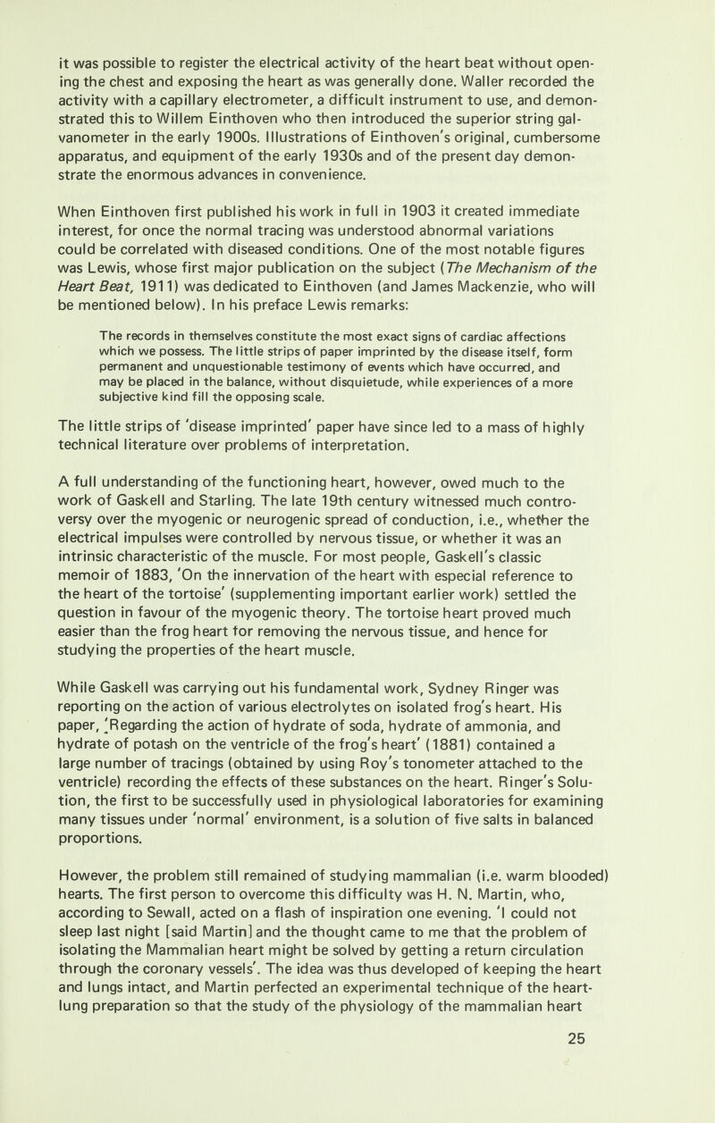 it was possible to register the electrical activity of the heart beat without open- ing the chest and exposing the heart as was generally done. Waller recorded the activity with a capillary electrometer, a difficult instrument to use, and demon- strated this to Willem Einthoven who then introduced the superior string gal- vanometer in the early 1900s. Illustrations of Einthoven's original, cumbersome apparatus, and equipment of the early 1930s and of the present day demon- strate the enormous advances in convenience. When Einthoven first published his work in full in 1903 it created immediate interest, for once the normal tracing was understood abnormal variations could be correlated with diseased conditions. One of the most notable figures was Lewis, whose first major publication on the subject (The Mechanism of the Heart Beat, 1911) was dedicated to Einthoven (and James Mackenzie, who will be mentioned below). In his preface Lewis remarks: The records in themselves constitute the most exact signs of cardiac affections which we possess. The little strips of paper imprinted by the disease itself, form permanent and unquestionable testimony of events which have occurred, and may be placed in the balance, without disquietude, while experiences of a more subjective kind fill the opposing scale. The little strips of 'disease imprinted' paper have since led to a mass of highly technical literature over problems of interpretation. A full understanding of the functioning heart, however, owed much to the work of Gaskell and Starling. The late 19th century witnessed much contro- versy over the myogenic or neurogenic spread of conduction, i.e., whether the electrical impulses were controlled by nervous tissue, or whether it was an intrinsic characteristic of the muscle. For most people, Gaskell's classic memoir of 1883, 'On the innervation of the heart with especial reference to the heart of the tortoise' (supplementing important earlier work) settled the question in favour of the myogenic theory. The tortoise heart proved much easier than the frog heart for removing the nervous tissue, and hence for studying the properties of the heart muscle. While Gaskell was carrying out his fundamental work, Sydney Ringer was reporting on the action of various electrolytes on isolated frog's heart. His paper, 'Regarding the action of hydrate of soda, hydrate of ammonia, and hydrate of potash on the ventricle of the frog's heart' (1881) contained a large number of tracings (obtained by using Roy's tonometer attached to the ventricle) recording the effects of these substances on the heart. Ringer's Solu- tion, the first to be successfully used in physiological laboratories for examining many tissues under 'normal' environment, is a solution of five salts in balanced proportions. However, the problem still remained of studying mammalian (i.e. warm blooded) hearts. The first person to overcome this difficulty was H. N. Martin, who, according to Sewall, acted on a flash of inspiration one evening. 'I could not sleep last night [said Martin] and the thought came to me that the problem of isolating the Mammalian heart might be solved by getting a return circulation through the coronary vessels'. The idea was thus developed of keeping the heart and lungs intact, and Martin perfected an experimental technique of the heart- lung preparation so that the study of the physiology of the mammalian heart