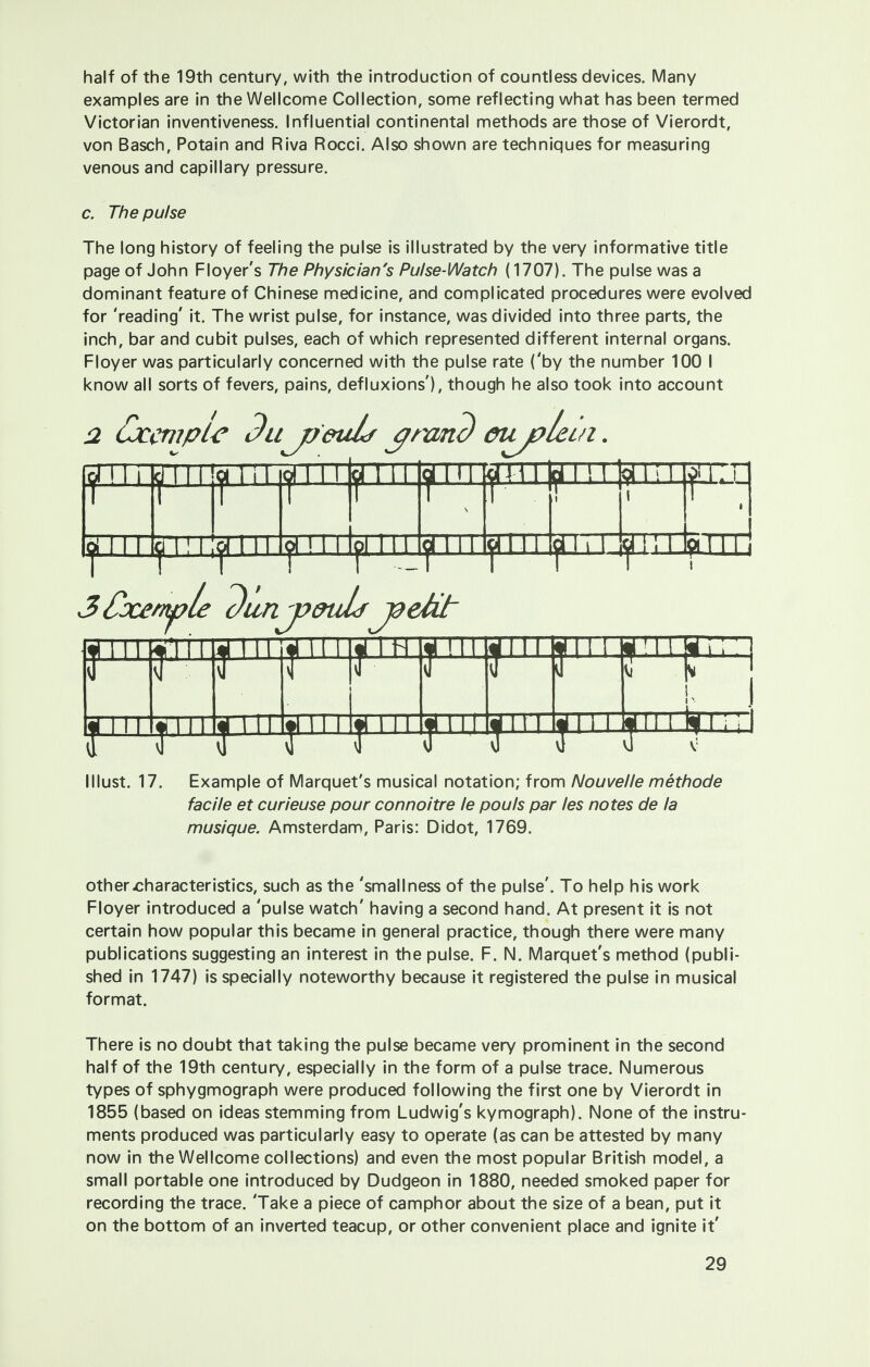 half of the 19th century, with the introduction of countless devices. Many examples are in the Wellcome Collection, some reflecting what has been termed Victorian inventiveness. Influential continental methods are those of Vierordt, von Basch, Potain and Riva Rocci. Also shown are techniques for measuring venous and capillary pressure. c. The pulse The long history of feeling the pulse is illustrated by the very informative title page of John Floyer's The Physician's Pulse-Watch (1707). The pulse was a dominant feature of Chinese medicine, and complicated procedures were evolved for 'reading' it. The wrist pulse, for instance, was divided into three parts, the inch, bar and cubit pulses, each of which represented different internal organs. Floyer was particularly concerned with the pulse rate ('by the number 100 I know all sorts of fevers, pains, defluxions'), though he also took into account 2 tJcemple Bu jyeuh cjrand eujplein pTTTpf n f a 111 ^ i m iji 111 ijj'i i ij< 111 y 111 y ? i 111 Ij 111 |j 1111111| 111 lji 111 lj 111 Ij 1111111 k I i I Must. 17. Example of Marquet's musical notation; from Nouvelle methode facile et curieuse pour connoitre le pouls par les notes de la musique. Amsterdam, Paris: Didot, 1769. other characteristics, such as the 'smallness of the pulse'. To help his work Floyer introduced a 'pulse watch' having a second hand. At present it is not certain how popular this became in general practice, though there were many publications suggesting an interest in the pulse. F. N. Marquet's method (publi- shed in 1747) is specially noteworthy because it registered the pulse in musical format. There is no doubt that taking the pulse became very prominent in the second half of the 19th century, especially in the form of a pulse trace. Numerous types of sphygmograph were produced following the first one by Vierordt in 1855 (based on ideas stemming from Ludwig's kymograph). None of the instru- ments produced was particularly easy to operate (as can be attested by many now in the Wellcome collections) and even the most popular British model, a small portable one introduced by Dudgeon in 1880, needed smoked paper for recording the trace. 'Take a piece of camphor about the size of a bean, put it on the bottom of an inverted teacup, or other convenient place and ignite it'