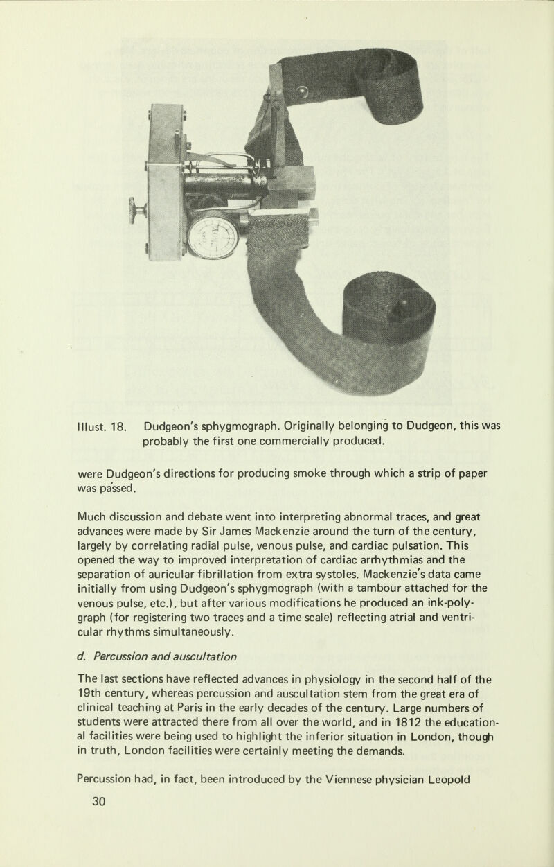 I Must. 18. Dudgeon's sphygmograph. Originally belonging to Dudgeon, this was probably the first one commercially produced. were Dudgeon's directions for producing smoke through which a strip of paper was passed. Much discussion and debate went into interpreting abnormal traces, and great advances were made by Sir James Mackenzie around the turn of the century, largely by correlating radial pulse, venous pulse, and cardiac pulsation. This opened the way to improved interpretation of cardiac arrhythmias and the separation of auricular fibrillation from extra systoles. Mackenzie's data came initially from using Dudgeon's sphygmograph (with a tambour attached for the venous pulse, etc.), but after various modifications he produced an ink-poly- graph (for registering two traces and a time scale) reflecting atrial and ventri- cular rhythms simultaneously. d. Percussion and auscultation The last sections have reflected advances in physiology in the second half of the 19th century, whereas percussion and auscultation stem from the great era of clinical teaching at Paris in the early decades of the century. Large numbers of students were attracted there from all over the world, and in 1812 the education- al facilities were being used to highlight the inferior situation in London, though in truth, London facilities were certainly meeting the demands. Percussion had, in fact, been introduced by the Viennese physician Leopold